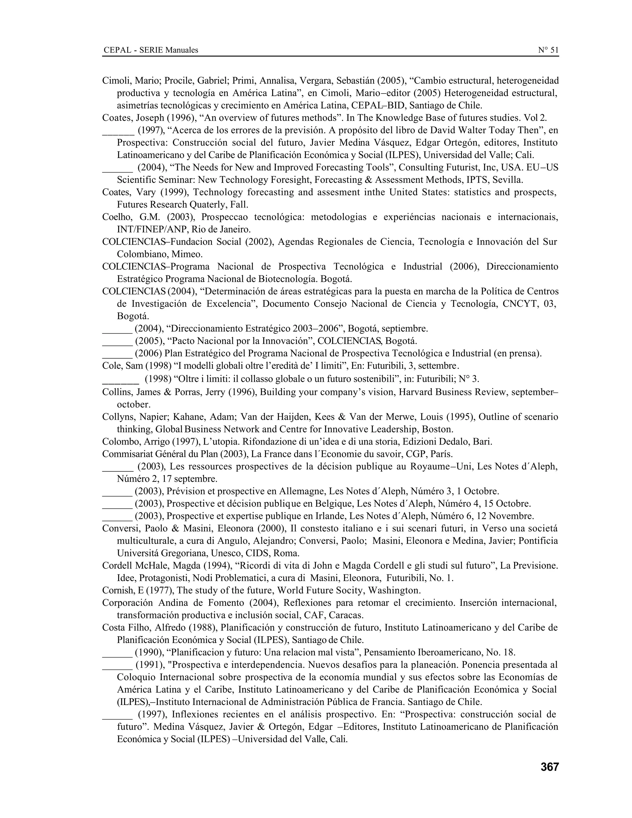 CEPAL - SERIE Manuales N° 51
367
Cimoli, Mario; Procile, Gabriel; Primi, Annalisa, Vergara, Sebastián (2005), “Cambio estructural, heterogeneidad
productiva y tecnología en América Latina”, en Cimoli, Mario–editor (2005) Heterogeneidad estructural,
asimetrías tecnológicas y crecimiento en América Latina, CEPAL–BID, Santiago de Chile.
Coates, Joseph (1996), “An overview of futures methods”. In The Knowledge Base of futures studies. Vol 2.
______ (1997), “Acerca de los errores de la previsión. A propósito del libro de David Walter Today Then”, en
Prospectiva: Construcción social del futuro, Javier Medina Vásquez, Edgar Ortegón, editores, Instituto
Latinoamericano y del Caribe de Planificación Económica y Social (ILPES), Universidad del Valle; Cali.
______ (2004), “The Needs for New and Improved Forecasting Tools”, Consulting Futurist, Inc, USA. EU–US
Scientific Seminar: New Technology Foresight, Forecasting & Assessment Methods, IPTS, Sevilla.
Coates, Vary (1999), Technology forecasting and assesment inthe United States: statistics and prospects,
Futures Research Quaterly, Fall.
Coelho, G.M. (2003), Prospeccao tecnológica: metodologias e experiéncias nacionais e internacionais,
INT/FINEP/ANP, Rio de Janeiro.
COLCIENCIAS–Fundacion Social (2002), Agendas Regionales de Ciencia, Tecnología e Innovación del Sur
Colombiano, Mimeo.
COLCIENCIAS–Programa Nacional de Prospectiva Tecnológica e Industrial (2006), Direccionamiento
Estratégico Programa Nacional de Biotecnología. Bogotá.
COLCIENCIAS (2004), “Determinación de áreas estratégicas para la puesta en marcha de la Política de Centros
de Investigación de Excelencia”, Documento Consejo Nacional de Ciencia y Tecnología, CNCYT, 03,
Bogotá.
______ (2004), “Direccionamiento Estratégico 2003–2006”, Bogotá, septiembre.
______ (2005), “Pacto Nacional por la Innovación”, COLCIENCIAS, Bogotá.
______ (2006) Plan Estratégico del Programa Nacional de Prospectiva Tecnológica e Industrial (en prensa).
Cole, Sam (1998) “I modelli globali oltre l’eredità de’ I limiti”, En: Futuribili, 3, settembre.
______ (1998) “Oltre i limiti: il collasso globale o un futuro sostenibili”, in: Futuribili; N° 3.
Collins, James & Porras, Jerry (1996), Building your company’s vision, Harvard Business Review, september–
october.
Collyns, Napier; Kahane, Adam; Van der Haijden, Kees & Van der Merwe, Louis (1995), Outline of scenario
thinking, Global Business Network and Centre for Innovative Leadership, Boston.
Colombo, Arrigo (1997), L’utopia. Rifondazione di un’idea e di una storia, Edizioni Dedalo, Bari.
Commisariat Général du Plan (2003), La France dans l´Economie du savoir, CGP, París.
______ (2003), Les ressources prospectives de la décision publique au Royaume–Uni, Les Notes d´Aleph,
Núméro 2, 17 septembre.
______ (2003), Prévision et prospective en Allemagne, Les Notes d´Aleph, Núméro 3, 1 Octobre.
______ (2003), Prospective et décision publique en Belgique, Les Notes d´Aleph, Núméro 4, 15 Octobre.
______ (2003), Prospective et expertise publique en Irlande, Les Notes d´Aleph, Núméro 6, 12 Novembre.
Conversi, Paolo & Masini, Eleonora (2000), Il constesto italiano e i sui scenari futuri, in Verso una societá
multiculturale, a cura di Angulo, Alejandro; Conversi, Paolo; Masini, Eleonora e Medina, Javier; Pontificia
Universitá Gregoriana, Unesco, CIDS, Roma.
Cordell McHale, Magda (1994), “Ricordi di vita di John e Magda Cordell e gli studi sul futuro”, La Previsione.
Idee, Protagonisti, Nodi Problematici, a cura di Masini, Eleonora, Futuribili, No. 1.
Cornish, E (1977), The study of the future, World Future Socity, Washington.
Corporación Andina de Fomento (2004), Reflexiones para retomar el crecimiento. Inserción internacional,
transformación productiva e inclusión social, CAF, Caracas.
Costa Filho, Alfredo (1988), Planificación y construcción de futuro, Instituto Latinoamericano y del Caribe de
Planificación Económica y Social (ILPES), Santiago de Chile.
______ (1990), “Planificacion y futuro: Una relacion mal vista”, Pensamiento Iberoamericano, No. 18.
______ (1991), "Prospectiva e interdependencia. Nuevos desafíos para la planeación. Ponencia presentada al
Coloquio Internacional sobre prospectiva de la economía mundial y sus efectos sobre las Economías de
América Latina y el Caribe, Instituto Latinoamericano y del Caribe de Planificación Económica y Social
(ILPES),–Instituto Internacional de Administración Pública de Francia. Santiago de Chile.
______ (1997), Inflexiones recientes en el análisis prospectivo. En: “Prospectiva: construcción social de
futuro”. Medina Vásquez, Javier & Ortegón, Edgar –Editores, Instituto Latinoamericano de Planificación
Económica y Social (ILPES) –Universidad del Valle, Cali.
 