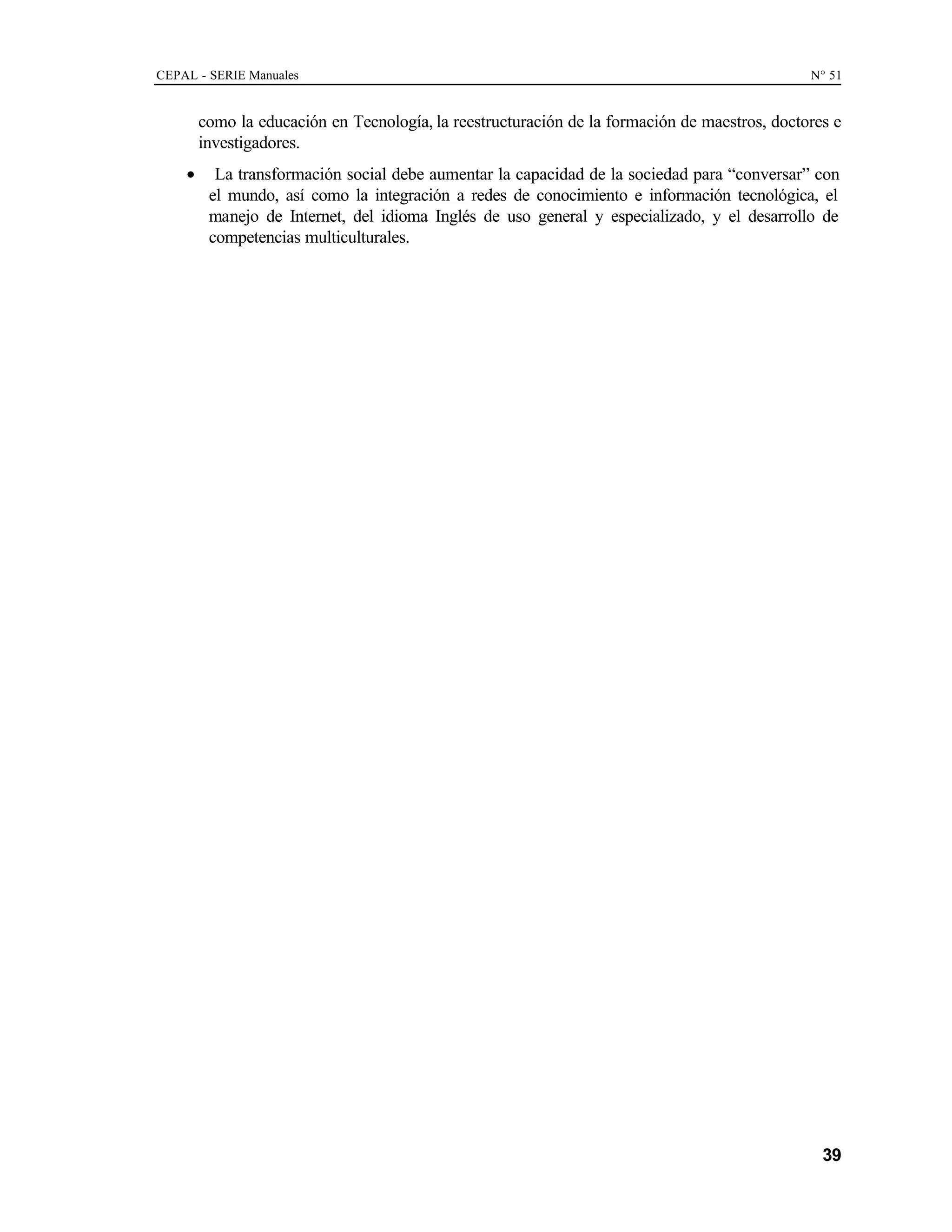 CEPAL - SERIE Manuales N° 51
39
como la educación en Tecnología, la reestructuración de la formación de maestros, doctores e
investigadores.
• La transformación social debe aumentar la capacidad de la sociedad para “conversar” con
el mundo, así como la integración a redes de conocimiento e información tecnológica, el
manejo de Internet, del idioma Inglés de uso general y especializado, y el desarrollo de
competencias multiculturales.
 