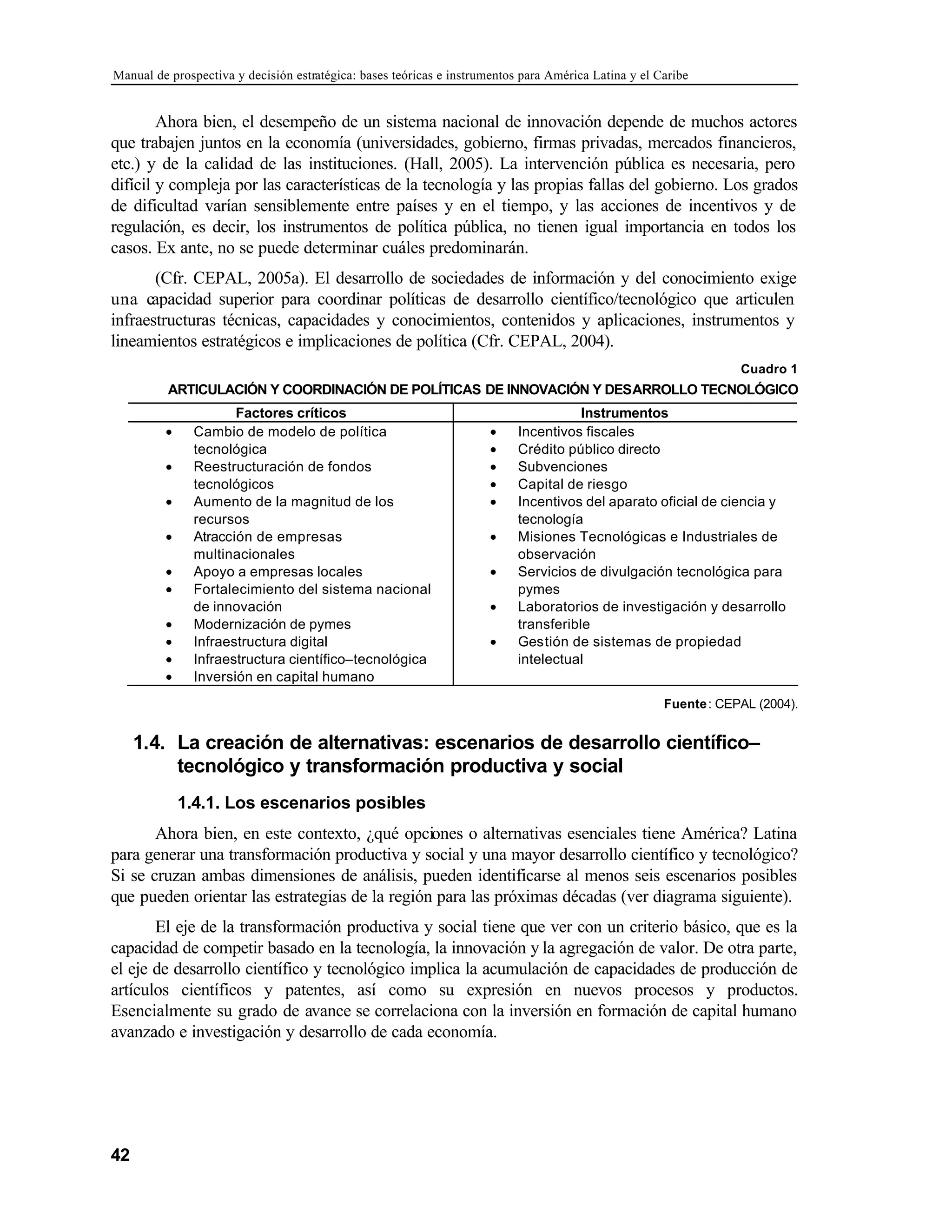 Manual de prospectiva y decisión estratégica: bases teóricas e instrumentos para América Latina y el Caribe
42
Ahora bien, el desempeño de un sistema nacional de innovación depende de muchos actores
que trabajen juntos en la economía (universidades, gobierno, firmas privadas, mercados financieros,
etc.) y de la calidad de las instituciones. (Hall, 2005). La intervención pública es necesaria, pero
difícil y compleja por las características de la tecnología y las propias fallas del gobierno. Los grados
de dificultad varían sensiblemente entre países y en el tiempo, y las acciones de incentivos y de
regulación, es decir, los instrumentos de política pública, no tienen igual importancia en todos los
casos. Ex ante, no se puede determinar cuáles predominarán.
(Cfr. CEPAL, 2005a). El desarrollo de sociedades de información y del conocimiento exige
una capacidad superior para coordinar políticas de desarrollo científico/tecnológico que articulen
infraestructuras técnicas, capacidades y conocimientos, contenidos y aplicaciones, instrumentos y
lineamientos estratégicos e implicaciones de política (Cfr. CEPAL, 2004).
Cuadro 1
ARTICULACIÓN Y COORDINACIÓN DE POLÍTICAS DE INNOVACIÓN Y DESARROLLO TECNOLÓGICO
Factores críticos Instrumentos
• Cambio de modelo de política
tecnológica
• Reestructuración de fondos
tecnológicos
• Aumento de la magnitud de los
recursos
• Atracción de empresas
multinacionales
• Apoyo a empresas locales
• Fortalecimiento del sistema nacional
de innovación
• Modernización de pymes
• Infraestructura digital
• Infraestructura científico–tecnológica
• Inversión en capital humano
• Incentivos fiscales
• Crédito público directo
• Subvenciones
• Capital de riesgo
• Incentivos del aparato oficial de ciencia y
tecnología
• Misiones Tecnológicas e Industriales de
observación
• Servicios de divulgación tecnológica para
pymes
• Laboratorios de investigación y desarrollo
transferible
• Gestión de sistemas de propiedad
intelectual
Fuente: CEPAL (2004).
1.4. La creación de alternativas: escenarios de desarrollo científico–
tecnológico y transformación productiva y social
1.4.1. Los escenarios posibles
Ahora bien, en este contexto, ¿qué opciones o alternativas esenciales tiene América? Latina
para generar una transformación productiva y social y una mayor desarrollo científico y tecnológico?
Si se cruzan ambas dimensiones de análisis, pueden identificarse al menos seis escenarios posibles
que pueden orientar las estrategias de la región para las próximas décadas (ver diagrama siguiente).
El eje de la transformación productiva y social tiene que ver con un criterio básico, que es la
capacidad de competir basado en la tecnología, la innovación y la agregación de valor. De otra parte,
el eje de desarrollo científico y tecnológico implica la acumulación de capacidades de producción de
artículos científicos y patentes, así como su expresión en nuevos procesos y productos.
Esencialmente su grado de avance se correlaciona con la inversión en formación de capital humano
avanzado e investigación y desarrollo de cada economía.
 