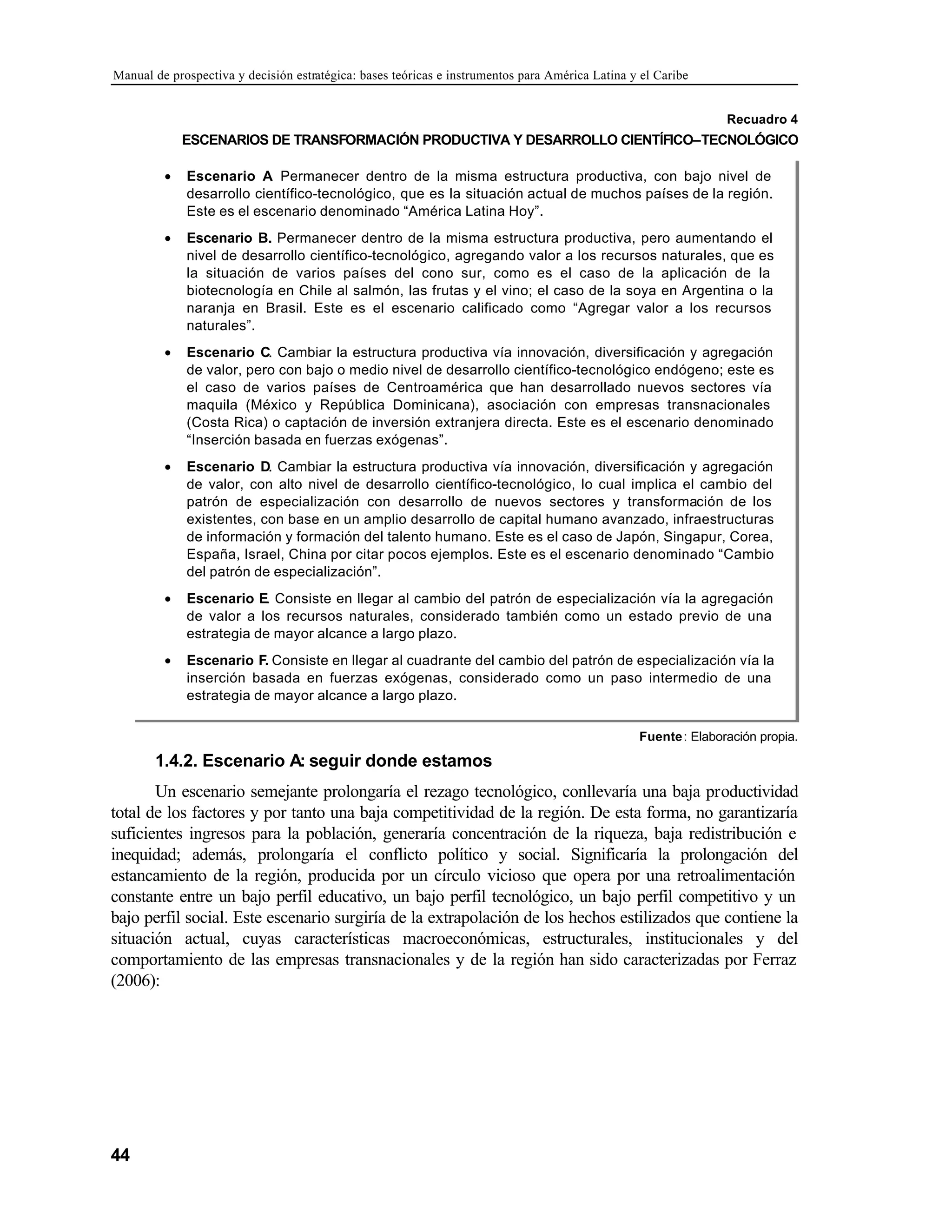 Manual de prospectiva y decisión estratégica: bases teóricas e instrumentos para América Latina y el Caribe
44
Recuadro 4
ESCENARIOS DE TRANSFORMACIÓN PRODUCTIVA Y DESARROLLO CIENTÍFICO–TECNOLÓGICO
Fuente: Elaboración propia.
1.4.2. Escenario A: seguir donde estamos
Un escenario semejante prolongaría el rezago tecnológico, conllevaría una baja productividad
total de los factores y por tanto una baja competitividad de la región. De esta forma, no garantizaría
suficientes ingresos para la población, generaría concentración de la riqueza, baja redistribución e
inequidad; además, prolongaría el conflicto político y social. Significaría la prolongación del
estancamiento de la región, producida por un círculo vicioso que opera por una retroalimentación
constante entre un bajo perfil educativo, un bajo perfil tecnológico, un bajo perfil competitivo y un
bajo perfil social. Este escenario surgiría de la extrapolación de los hechos estilizados que contiene la
situación actual, cuyas características macroeconómicas, estructurales, institucionales y del
comportamiento de las empresas transnacionales y de la región han sido caracterizadas por Ferraz
(2006):
• Escenario A
. Permanecer dentro de la misma estructura productiva, con bajo nivel de
desarrollo científico-tecnológico, que es la situación actual de muchos países de la región.
Este es el escenario denominado “América Latina Hoy”.
• Escenario B. Permanecer dentro de la misma estructura productiva, pero aumentando el
nivel de desarrollo científico-tecnológico, agregando valor a los recursos naturales, que es
la situación de varios países del cono sur, como es el caso de la aplicación de la
biotecnología en Chile al salmón, las frutas y el vino; el caso de la soya en Argentina o la
naranja en Brasil. Este es el escenario calificado como “Agregar valor a los recursos
naturales”.
• Escenario C. Cambiar la estructura productiva vía innovación, diversificación y agregación
de valor, pero con bajo o medio nivel de desarrollo científico-tecnológico endógeno; este es
el caso de varios países de Centroamérica que han desarrollado nuevos sectores vía
maquila (México y República Dominicana), asociación con empresas transnacionales
(Costa Rica) o captación de inversión extranjera directa. Este es el escenario denominado
“Inserción basada en fuerzas exógenas”.
• Escenario D. Cambiar la estructura productiva vía innovación, diversificación y agregación
de valor, con alto nivel de desarrollo científico-tecnológico, lo cual implica el cambio del
patrón de especialización con desarrollo de nuevos sectores y transformación de los
existentes, con base en un amplio desarrollo de capital humano avanzado, infraestructuras
de información y formación del talento humano. Este es el caso de Japón, Singapur, Corea,
España, Israel, China por citar pocos ejemplos. Este es el escenario denominado “Cambio
del patrón de especialización”.
• Escenario E. Consiste en llegar al cambio del patrón de especialización vía la agregación
de valor a los recursos naturales, considerado también como un estado previo de una
estrategia de mayor alcance a largo plazo.
• Escenario F. Consiste en llegar al cuadrante del cambio del patrón de especialización vía la
inserción basada en fuerzas exógenas, considerado como un paso intermedio de una
estrategia de mayor alcance a largo plazo.
 