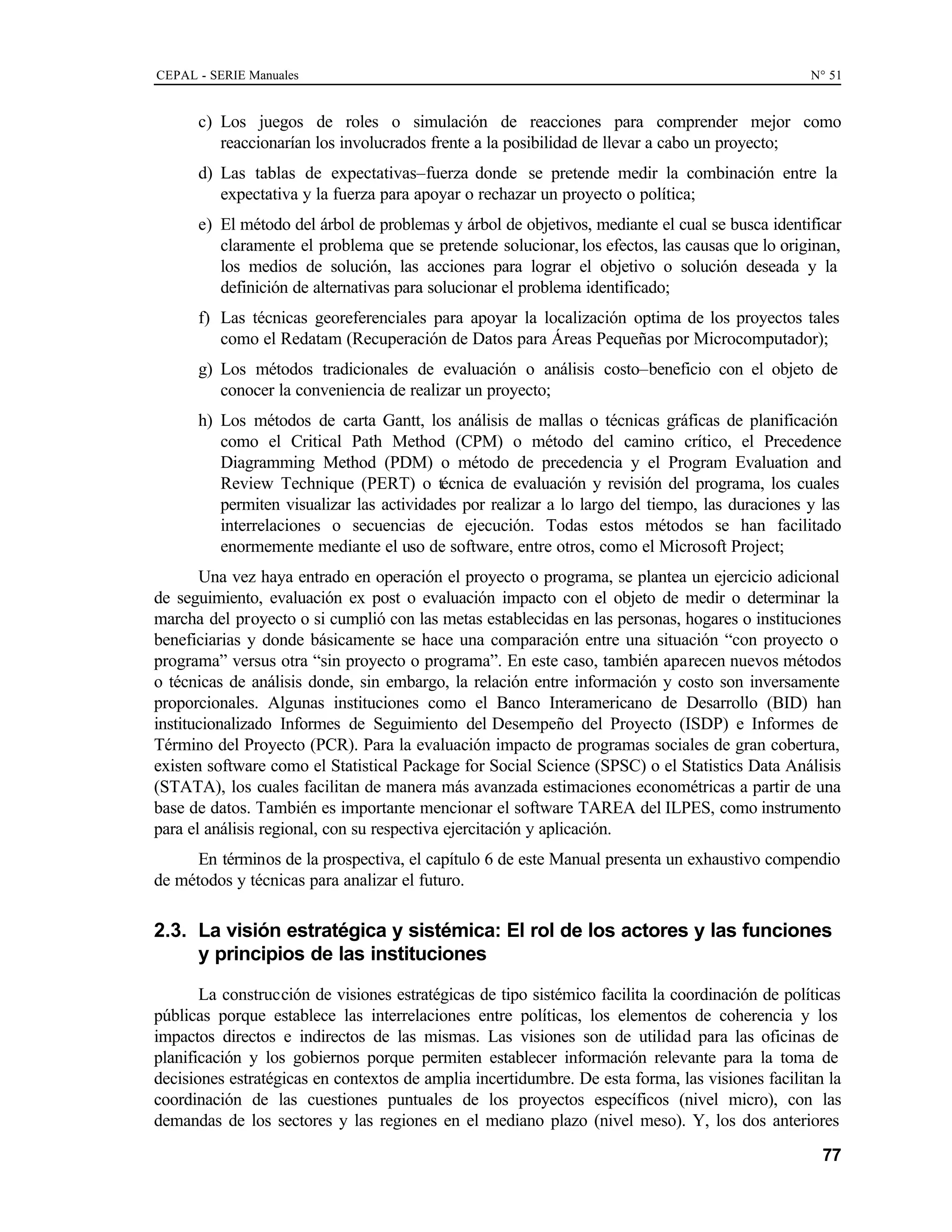 CEPAL - SERIE Manuales N° 51
77
c) Los juegos de roles o simulación de reacciones para comprender mejor como
reaccionarían los involucrados frente a la posibilidad de llevar a cabo un proyecto;
d) Las tablas de expectativas–fuerza donde se pretende medir la combinación entre la
expectativa y la fuerza para apoyar o rechazar un proyecto o política;
e) El método del árbol de problemas y árbol de objetivos, mediante el cual se busca identificar
claramente el problema que se pretende solucionar, los efectos, las causas que lo originan,
los medios de solución, las acciones para lograr el objetivo o solución deseada y la
definición de alternativas para solucionar el problema identificado;
f) Las técnicas georeferenciales para apoyar la localización optima de los proyectos tales
como el Redatam (Recuperación de Datos para Áreas Pequeñas por Microcomputador);
g) Los métodos tradicionales de evaluación o análisis costo–beneficio con el objeto de
conocer la conveniencia de realizar un proyecto;
h) Los métodos de carta Gantt, los análisis de mallas o técnicas gráficas de planificación
como el Critical Path Method (CPM) o método del camino crítico, el Precedence
Diagramming Method (PDM) o método de precedencia y el Program Evaluation and
Review Technique (PERT) o técnica de evaluación y revisión del programa, los cuales
permiten visualizar las actividades por realizar a lo largo del tiempo, las duraciones y las
interrelaciones o secuencias de ejecución. Todas estos métodos se han facilitado
enormemente mediante el uso de software, entre otros, como el Microsoft Project;
Una vez haya entrado en operación el proyecto o programa, se plantea un ejercicio adicional
de seguimiento, evaluación ex post o evaluación impacto con el objeto de medir o determinar la
marcha del proyecto o si cumplió con las metas establecidas en las personas, hogares o instituciones
beneficiarias y donde básicamente se hace una comparación entre una situación “con proyecto o
programa” versus otra “sin proyecto o programa”. En este caso, también aparecen nuevos métodos
o técnicas de análisis donde, sin embargo, la relación entre información y costo son inversamente
proporcionales. Algunas instituciones como el Banco Interamericano de Desarrollo (BID) han
institucionalizado Informes de Seguimiento del Desempeño del Proyecto (ISDP) e Informes de
Término del Proyecto (PCR). Para la evaluación impacto de programas sociales de gran cobertura,
existen software como el Statistical Package for Social Science (SPSC) o el Statistics Data Análisis
(STATA), los cuales facilitan de manera más avanzada estimaciones econométricas a partir de una
base de datos. También es importante mencionar el software TAREA del ILPES, como instrumento
para el análisis regional, con su respectiva ejercitación y aplicación.
En términos de la prospectiva, el capítulo 6 de este Manual presenta un exhaustivo compendio
de métodos y técnicas para analizar el futuro.
2.3. La visión estratégica y sistémica: El rol de los actores y las funciones
y principios de las instituciones
La construcción de visiones estratégicas de tipo sistémico facilita la coordinación de políticas
públicas porque establece las interrelaciones entre políticas, los elementos de coherencia y los
impactos directos e indirectos de las mismas. Las visiones son de utilidad para las oficinas de
planificación y los gobiernos porque permiten establecer información relevante para la toma de
decisiones estratégicas en contextos de amplia incertidumbre. De esta forma, las visiones facilitan la
coordinación de las cuestiones puntuales de los proyectos específicos (nivel micro), con las
demandas de los sectores y las regiones en el mediano plazo (nivel meso). Y, los dos anteriores
 