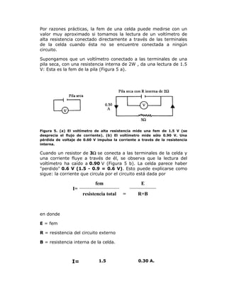 Por razones prácticas, la fem de una celda puede medirse con un
valor muy aproximado si tomamos la lectura de un voltímetro de
alta resistencia conectado directamente a través de las terminales
de la celda cuando ésta no se encuentre conectada a ningún
circuito.
Supongamos que un voltímetro conectado a las terminales de una
pila seca, con una resistencia interna de 2W , da una lectura de 1.5
V: Esta es la fem de la pila (Figura 5 a).

Figura 5. (a) El voltímetro de alta resistencia mide una fem de 1.5 V (se
desprecia el flujo de corriente). (b) El voltímetro mide sólo 0.90 V. Una
pérdida de voltaje de 0.60 V impulsa la corriente a través de la resistencia
interna.

Cuando un resistor de 3 se conecta a las terminales de la celda y
una corriente fluye a través de él, se observa que la lectura del
voltímetro ha caído a 0.90 V (Figura 5 b). La celda parece haber
"perdido" 0.6 V (1.5 - 0.9 = 0.6 V). Esto puede explicarse como
sigue: la corriente que circula por el circuito está dada por

fem

E

I=
resistencia total

=

R+B

en donde
E = fem
R = resistencia del circuito externo
B = resistencia interna de la celda.

I=

1.5

0.30 A.

 