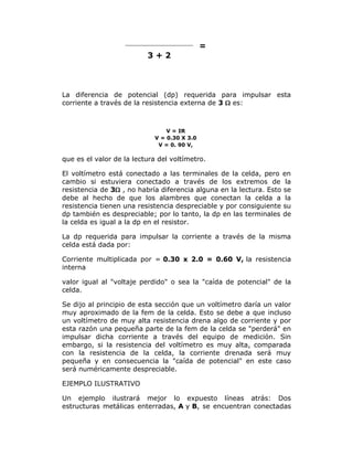 =
3+2

La diferencia de potencial (dp) requerida para impulsar esta
corriente a través de la resistencia externa de 3  es:

V = IR
V = 0.30 X 3.0
V = 0. 90 V,

que es el valor de la lectura del voltímetro.
El voltímetro está conectado a las terminales de la celda, pero en
cambio si estuviera conectado a través de los extremos de la
resistencia de 3 , no habría diferencia alguna en la lectura. Esto se
debe al hecho de que los alambres que conectan la celda a la
resistencia tienen una resistencia despreciable y por consiguiente su
dp también es despreciable; por lo tanto, la dp en las terminales de
la celda es igual a la dp en el resistor.
La dp requerida para impulsar la corriente a través de la misma
celda está dada por:
Corriente multiplicada por = 0.30 x 2.0 = 0.60 V, la resistencia
interna
valor igual al "voltaje perdido" o sea la "caída de potencial" de la
celda.
Se dijo al principio de esta sección que un voltímetro daría un valor
muy aproximado de la fem de la celda. Esto se debe a que incluso
un voltímetro de muy alta resistencia drena algo de corriente y por
esta razón una pequeña parte de la fem de la celda se "perderá" en
impulsar dicha corriente a través del equipo de medición. Sin
embargo, si la resistencia del voltímetro es muy alta, comparada
con la resistencia de la celda, la corriente drenada será muy
pequeña y en consecuencia la "caída de potencial" en este caso
será numéricamente despreciable.
EJEMPLO ILUSTRATIVO
Un ejemplo ilustrará mejor lo expuesto líneas atrás: Dos
estructuras metálicas enterradas, A y B, se encuentran conectadas

 