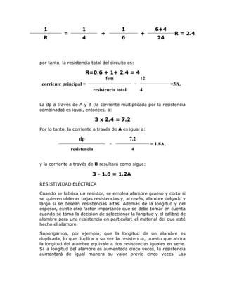1
R

=

1

1

+

4

+

6

6+4
24

R = 2.4

por tanto, la resistencia total del circuito es:

R=0.6 + 1+ 2.4 = 4
fem
12
=
corriente principal =
resistencia total
4

=3A.

La dp a través de A y B (la corriente multiplicada por la resistencia
combinada) es igual, entonces, a:

3 x 2.4 = 7.2
Por lo tanto, la corriente a través de A es igual a:

dp

7.2
= 1.8A,

=

resistencia

4

y la corriente a través de B resultará como sigue:

3 - 1.8 = 1.2A
RESISTIVIDAD ELÉCTRICA
Cuando se fabrica un resistor, se emplea alambre grueso y corto si
se quieren obtener bajas resistencias y, al revés, alambre delgado y
largo si se desean resistencias altas. Además de la longitud y del
espesor, existe otro factor importante que se debe tomar en cuenta
cuando se toma la decisión de seleccionar la longitud y el calibre de
alambre para una resistencia en particular: el material del que esté
hecho el alambre.
Supongamos, por ejemplo, que la longitud de un alambre es
duplicada, lo que duplica a su vez la resistencia, puesto que ahora
la longitud del alambre equivale a dos resistencias iguales en serie.
Si la longitud del alambre es aumentada cinco veces, la resistencia
aumentará de igual manera su valor previo cinco veces. Las

 