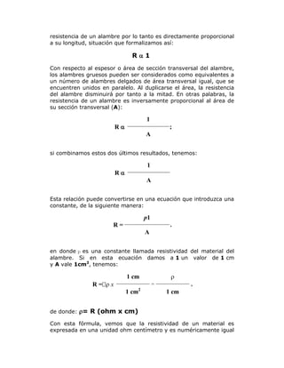 resistencia de un alambre por lo tanto es directamente proporcional
a su longitud, situación que formalizamos así:

R1
Con respecto al espesor o área de sección transversal del alambre,
los alambres gruesos pueden ser considerados como equivalentes a
un número de alambres delgados de área transversal igual, que se
encuentren unidos en paralelo. Al duplicarse el área, la resistencia
del alambre disminuirá por tanto a la mitad. En otras palabras, la
resistencia de un alambre es inversamente proporcional al área de
su sección transversal (A):

1

R

;
A

si combinamos estos dos últimos resultados, tenemos:

1

R

A
Esta relación puede convertirse en una ecuación que introduzca una
constante, de la siguiente manera:

p1
R=

,

A
en donde p es una constante llamada resistividad del material del
alambre. Si en esta ecuación damos a 1 un valor de 1 cm
y A vale 1cm2, tenemos:



1 cm
R = x


=

1 cm

2

,

1 cm

de donde: = R (ohm x cm)
Con esta fórmula, vemos que la resistividad de un material es
expresada en una unidad ohm centímetro y es numéricamente igual

 