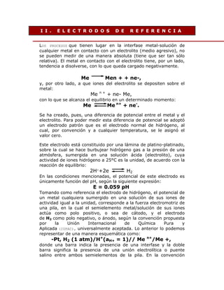 I I .

E L E C T R O D O S

D E

R E F E R E N C I A

LOS PROCESOS que tienen lugar en la interfase metal-solución de
cualquier metal en contacto con un electrolito (medio agresivo), no
se pueden medir de una manera absoluta (tiene que ser tan sólo
relativa). El metal en contacto con el electrolito tiene, por un lado,
tendencia a disolverse, con lo que queda cargado negativamente.

Me

Men + + ne-,

y, por otro lado, a que iones del electrolito se depositen sobre el
metal:

Me

n+

+ ne- Me,

con lo que se alcanza el equilibrio en un determinado momento:

Me

Me n+ + ne-.

Se ha creado, pues, una diferencia de potencial entre el metal y el
electrolito. Para poder medir esta diferencia de potencial se adoptó
un electrodo patrón que es el electrodo normal de hidrógeno, al
cual, por convención y a cualquier temperatura, se le asignó el
valor cero.
Este electrodo está constituido por una lámina de platino-platinado,
sobre la cual se hace burbujear hidrógeno gas a la presión de una
atmósfera, sumergida en una solución ácida (electrolito), cuya
actividad de iones hidrógeno a 25°C es la unidad, de acuerdo con la
reacción de equilibrio:

2H++2e

H2

En las condiciones mencionadas, el potencial de este electrodo es
únicamente función del pH, según la siguiente expresión:

E = 0.059 pH

Tomando como referencia el electrodo de hidrógeno, el potencial de
un metal cualquiera sumergido en una solución de sus iones de
actividad igual a la unidad, corresponde a la fuerza electromotriz de
una pila, en la cual el semielemento metal/solución de sus iones
actúa como polo positivo, o sea de cátodo, y el electrodo
de H2 como polo negativo, o ánodo, según la convención propuesta
por
la
Unión
Internacional
de
Química
Pura
y
Aplicada (IUPAC), universalmente aceptada. Lo anterior lo podemos
representar de una manera esquemática como:

-Pt, H2 (1 atm)/H+(aH+ = 1)// Me

n+

/Me +,

donde una barra indica la presencia de una interfase y la doble
barra significa la presencia de una unión electrolítica o puente
salino entre ambos semielementos de la pila. En la convención

 