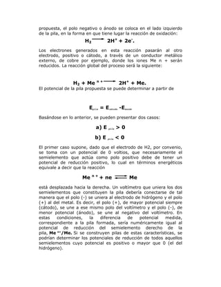 propuesta, el polo negativo o ánodo se coloca en el lado izquierdo
de la pila, en la forma en que tiene lugar la reacción de oxidación:

2H+ + 2e-.

H2

Los electrones generados en esta reacción pasarán al otro
electrodo, positivo o cátodo, a través de un conductor metálico
externo, de cobre por ejemplo, donde los iones Me n + serán
reducidos. La reacción global del proceso será la siguiente:

H2 + Me

n+

2H+ + Me.

El potencial de la pila propuesta se puede determinar a partir de

Epila = Ecátodo -Eánodo
Basándose en lo anterior, se pueden presentar dos casos:

a) E
b) E

pila

pila

>0
<0

El primer caso supone, dado que el electrodo de H2, por convenio,
se toma con un potencial de 0 voltios, que necesariamente el
semielemento que actúa como polo positivo debe de tener un
potencial de reducción positivo, lo cual en términos energéticos
equivale a decir que la reacción

Me

n+

+ ne

Me

está desplazada hacia la derecha. Un voltímetro que uniera los dos
semielementos que constituyen la pila debería conectarse de tal
manera que el polo (-) se uniera al electrodo de hidrógeno y el polo
(+) al del metal. Es decir, el polo (+), de mayor potencial siempre
(cátodo), se une a ese mismo polo del voltímetro y el polo (-), de
menor potencial (ánodo), se une al negativo del voltímetro. En
estas
condiciones,
la
diferencia
de
potencial
medida,
correspondiente a la pila formada, sería numéricamente igual al
potencial de reducción del semielemento derecho de la
pila, Me n+/Me. Si se construyen pilas de estas características, se
podrían determinar los potenciales de reducción de todos aquellos
semielementos cuyo potencial es positivo o mayor que 0 (el del
hidrógeno).

 
