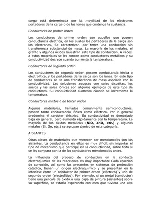 carga está determinada por la movilidad de los electrones
portadores de la carga o de los iones que contenga la sustancia.
Conductores de primer orden
Los conductores de primer orden son aquellos que poseen
conductancia eléctrica, en los cuales los portadores de la carga son
los electrones. Se caracterizan por tener una conducción sin
transferencia substancial de masa. La mayoría de los metales, el
grafito y algunos óxidos muestran este tipo de conducción. A veces,
a estos materiales se les conoce como conductores metálicos y su
conductividad decrece cuando aumenta la temperatura.
Conductores de segundo orden
Los conductores de segundo orden poseen conductancia iónica o
electrolítica, y los portadores de la carga son los iones. En este tipo
de conductores se da una transferencia de masa asociada con la
conductividad. Las soluciones acuosas con sales disueltas, los
suelos y las sales iónicas son algunos ejemplos de este tipo de
conductores. Su conductividad aumenta cuando se incrementa la
temperatura.
Conductores mixtos o de tercer orden
Algunos materiales, llamados comúnmente semiconductores,
poseen tanto conductancia iónica como eléctrica. Por lo general
predomina el carácter eléctrico. Su conductividad es demasiado
baja en general, pero aumenta rápidamente con la temperatura. La
mayoría de los óxidos metálicos (NiO, ZnO, etc.) y algunos
metales (Si, Ge, etc.) se agrupan dentro de esta categoría.
AISLANTES
Otras clases de materiales que merecen ser mencionados son los
aislantes. La conductancia en ellos es muy difícil, sin importar el
tipo de mecanismo que participe en la conductividad, sobre todo si
se les compara con la de los conductores mencionados antes.
La influencia del proceso de conducción en la conducta
electroquímica de las reacciones es muy importante Cada reacción
de corrosión, así como las presentes en sistemas de protección
catódica, tienen un origen electroquímico y se presentan en la
interfase entre un conductor de primer orden (eléctrico) y uno de
segundo orden (electrolítico). Por ejemplo, si un metal (conductor)
tiene una película de óxido o una capa de pintura (aislantes) sobre
su superficie, se estaría esperando con esto que tuviera una alta

 
