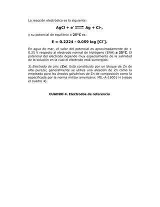 La reacción electródica es la siguiente:

AgCl + e-

Ag + Cl-,

y su potencial de equilibrio a 25°C es:

E = 0.2224 - 0.059 log [Cl-].
En agua de mar, el valor del potencial es aproximadamente de +
0.25 V respecto al electrodo normal de hidrógeno (ENH) a 25°C. El
potencial del electrodo depende muy especialmente de la salinidad
de la solución en la cual el electrodo está sumergido.
3) Electrodo de zinc (Zn). Está constituido por un bloque de Zn de
alta pureza; generalmente se utiliza una aleación de Zn como la
empleada para los ánodos galvánicos de Zn de composición como la
especificada por la norma militar americana: MIL-A-18001 H (véase
el cuadro 4).

CUADRO 4. Electrodos de referencia

 