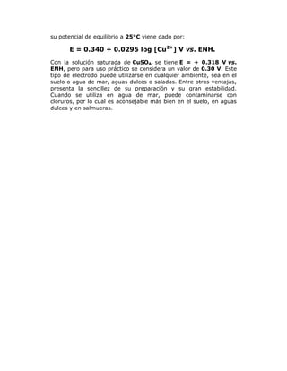 su potencial de equilibrio a 25°C viene dado por:

E = 0.340 + 0.0295 log [Cu2+] V vs. ENH.
Con la solución saturada de CuSO4, se tiene E = + 0.318 V vs.
ENH, pero para uso práctico se considera un valor de 0.30 V. Este
tipo de electrodo puede utilizarse en cualquier ambiente, sea en el
suelo o agua de mar, aguas dulces o saladas. Entre otras ventajas,
presenta la sencillez de su preparación y su gran estabilidad.
Cuando se utiliza en agua de mar, puede contaminarse con
cloruros, por lo cual es aconsejable más bien en el suelo, en aguas
dulces y en salmueras.

 