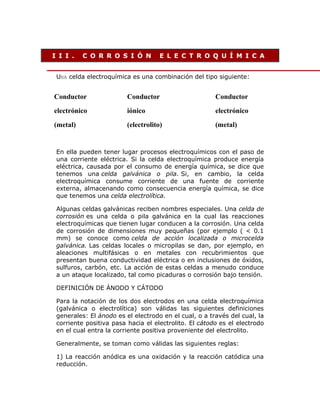 I I I .

C O R R O S I Ó N

E L E C T R O Q U Í M I C A

UNA celda electroquímica es una combinación del tipo siguiente:

Conductor

Conductor

Conductor

electrónico

iónico

electrónico

(metal)

(electrolito)

(metal)

En ella pueden tener lugar procesos electroquímicos con el paso de
una corriente eléctrica. Si la celda electroquímica produce energía
eléctrica, causada por el consumo de energía química, se dice que
tenemos una celda galvánica o pila. Si, en cambio, la celda
electroquímica consume corriente de una fuente de corriente
externa, almacenando como consecuencia energía química, se dice
que tenemos una celda electrolítica.
Algunas celdas galvánicas reciben nombres especiales. Una celda de
corrosión es una celda o pila galvánica en la cual las reacciones
electroquímicas que tienen lugar conducen a la corrosión. Una celda
de corrosión de dimensiones muy pequeñas (por ejemplo ( < 0.1
mm) se conoce como celda de acción localizada o microcelda
galvánica. Las celdas locales o micropilas se dan, por ejemplo, en
aleaciones multifásicas o en metales con recubrimientos que
presentan buena conductividad eléctrica o en inclusiones de óxidos,
sulfuros, carbón, etc. La acción de estas celdas a menudo conduce
a un ataque localizado, tal como picaduras o corrosión bajo tensión.
DEFINICIÓN DE ÁNODO Y CÁTODO
Para la notación de los dos electrodos en una celda electroquímica
(galvánica o electrolítica) son válidas las siguientes definiciones
generales: El ánodo es el electrodo en el cual, o a través del cual, la
corriente positiva pasa hacia el electrolito. El cátodo es el electrodo
en el cual entra la corriente positiva proveniente del electrolito.
Generalmente, se toman como válidas las siguientes reglas:
1) La reacción anódica es una oxidación y la reacción catódica una
reducción.

 
