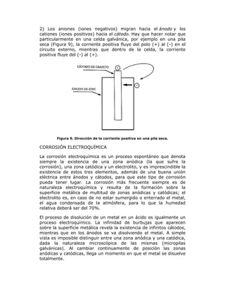 2) Los aniones (iones negativos) migran hacia el ánodo y los
cationes (iones positivos) hacia el cátodo. Hay que hacer notar que
particularmente en una celda galvánica, por ejemplo en una pila
seca (Figura 9), la corriente positiva fluye del polo (+) al (-) en el
circuito externo, mientras que dentro de la celda, la corriente
positiva fluye del (-) al (+).

Figura 9. Dirección de la corriente positiva en una pila seca.

CORROSIÓN ELECTROQUÍMICA
La corrosión electroquímica es un proceso espontáneo que denota
siempre la existencia de una zona anódica (la que sufre la
corrosión), una zona catódica y un electrolito, y es imprescindible la
existencia de estos tres elementos, además de una buena unión
eléctrica entre ánodos y cátodos, para que este tipo de corrosión
pueda tener lugar. La corrosión más frecuente siempre es de
naturaleza electroquímica y resulta de la formación sobre la
superficie metálica de multitud de zonas anódicas y catódicas; el
electrolito es, en caso de no estar sumergido o enterrado el metal,
el agua condensada de la atmósfera, para lo que la humedad
relativa deberá ser del 70%.
El proceso de disolución de un metal en un ácido es igualmente un
proceso electroquímico. La infinidad de burbujas que aparecen
sobre la superficie metálica revela la existencia de infinitos cátodos,
mientras que en los ánodos se va disolviendo el metal. A simple
vista es imposible distinguir entre una zona anódica y una catódica,
dada la naturaleza microscópica de las mismas (micropilas
galvánicas). Al cambiar continuamente de posición las zonas
anódicas y catódicas, llega un momento en que el metal se disuelve
totalmente.

 