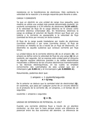 resistencia en la transferencia de electrones. Esto cambiaría la
velocidad de la reacción y la energía requerida para llevarla a cabo.
CARGA Y CORRIENTE
Ya que un electrón es una unidad de carga muy pequeña, para
medirlo se utiliza una unidad más grande denominada coulomb. Un
coulomb corresponde a 6.24 trillones de electrones (6.24 x1012).
A la velocidad de flujo de la carga eléctrica se le conoce como
corriente eléctrica (intensidad [I]). En fenómenos eléctricos la
carga es análoga al volumen de líquido (litros) que fluye por una
tubería y la corriente es equiparable a la velocidad de flujo
(cantidad de litros por minuto) en dicha tubería.
El flujo de la carga puede trasladarse por medio de electrones
(corriente eléctrica) o por iones (corriente iónica). El flujo de
corriente en metales se da a través de un flujo de electrones. Un
electrolito es aquella sustancia que conduce corriente por flujo
iónico.
La unidad básica de la corriente eléctrica (I) es el ampere (A). Un
ampere se define como la velocidad de flujo de una carga (Q) de un
coulomb, por segundo. Así se expresa esta unidad para el consumo
de algunos equipos eléctricos grandes o de celdas electrolíticas
industriales a diferencia de los circuitos electrónicos transistorizados
o las técnicas electroquímicas, en los cuales se emplean
comúnmente dos submúltiplos de esta unidad que son el
miliampere (A: 0.001 A) y el microampere (A: 0.000001 A).

Resumiendo, podemos decir que:

1 ampere = 1 coulomb/segundo
A = Q/seg.
De lo anterior se deduce que la cantidad total de electricidad (Q),
en coulombs, que pasa por cualquier punto de un circuito eléctrico
es el producto de la corriente (I), en amperes, y el tiempo (t) en
segundos:
coulombs = amperes x segundos

Q = It.
UNIDAD DE DIFERENCIA DE POTENCIAL. EL VOLT
Cuando una corriente eléctrica fluye a través de un alambre
conductor, se dice que lo hace porque existe una diferencia de
potencial entre los dos extremos del alambre. La diferencia de

 