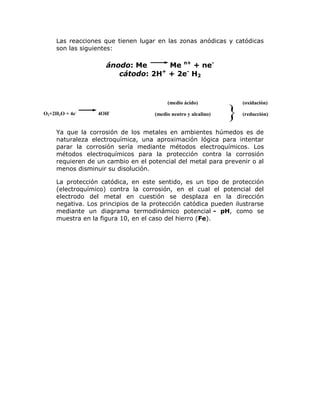 Las reacciones que tienen lugar en las zonas anódicas y catódicas
son las siguientes:

ánodo: Me
Me n+ + necátodo: 2H+ + 2e- H2

(medio ácido)
O2+2H2O + 4e-

4OH-

(medio neutro y alcalino)

}

(oxidación)
(reducción)

Ya que la corrosión de los metales en ambientes húmedos es de
naturaleza electroquímica, una aproximación lógica para intentar
parar la corrosión sería mediante métodos electroquímicos. Los
métodos electroquímicos para la protección contra la corrosión
requieren de un cambio en el potencial del metal para prevenir o al
menos disminuir su disolución.
La protección catódica, en este sentido, es un tipo de protección
(electroquímico) contra la corrosión, en el cual el potencial del
electrodo del metal en cuestión se desplaza en la dirección
negativa. Los principios de la protección catódica pueden ilustrarse
mediante un diagrama termodinámico potencial - pH, como se
muestra en la figura 10, en el caso del hierro (Fe).

 
