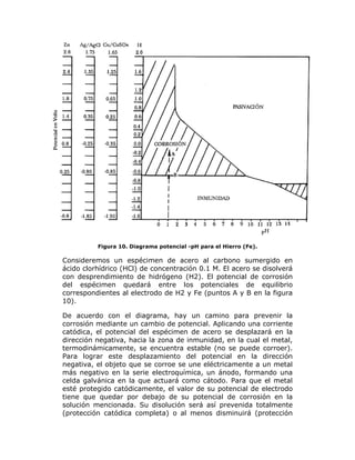 Figura 10. Diagrama potencial -pH para el Hierro (Fe).

Consideremos un espécimen de acero al carbono sumergido en
ácido clorhídrico (HCl) de concentración 0.1 M. El acero se disolverá
con desprendimiento de hidrógeno (H2). El potencial de corrosión
del espécimen quedará entre los potenciales de equilibrio
correspondientes al electrodo de H2 y Fe (puntos A y B en la figura
10).
De acuerdo con el diagrama, hay un camino para prevenir la
corrosión mediante un cambio de potencial. Aplicando una corriente
catódica, el potencial del espécimen de acero se desplazará en la
dirección negativa, hacia la zona de inmunidad, en la cual el metal,
termodinámicamente, se encuentra estable (no se puede corroer).
Para lograr este desplazamiento del potencial en la dirección
negativa, el objeto que se corroe se une eléctricamente a un metal
más negativo en la serie electroquímica, un ánodo, formando una
celda galvánica en la que actuará como cátodo. Para que el metal
esté protegido catódicamente, el valor de su potencial de electrodo
tiene que quedar por debajo de su potencial de corrosión en la
solución mencionada. Su disolución será así prevenida totalmente
(protección catódica completa) o al menos disminuirá (protección

 