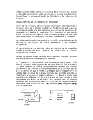 catódica incompleta). Como consecuencia de la corriente que circule
en la celda galvánica formada, en el metal protegido catódicamente
tendrá lugar el desprendimiento de hidrógeno o la reducción de
oxígeno.
FUNDAMENTOS DE LA PROTECCIÓN CATÓDICA
Como se ha señalado, para que exista la corrosión electroquímica o
húmeda, como se le conoce también, es fundamental que se ponga
en funcionamiento una pila galvánica que denota la existencia de
un ánodo, un cátodo y un electrolito. En el momento en que uno de
estos tres elementos básicos para el funcionamiento de una pila
falle, ésta dejará de funcionar y por tanto se detendrá la corrosión.
Los sistemas de protección contra la corrosión están basados en la
eliminación de alguno de estos elementos o en hacerlos
inoperantes.
El procedimiento que elimina todos los ánodos de la superficie
metálica haciéndola toda catódica, se conoce con el nombre
de protección catódica.
¿Cómo se puede volver catódica una superficie metálica? Existen
dos procedimientos diferentes para lograrlo:
a) Conectando el metal que se trata de proteger a otro menos noble
que él, es decir, más negativo en la serie electroquímica (Cuadro
3). Este sistema se conoce comoprotección catódica con ánodos
galvánicos o de sacrificio y consiste realmente en la creación de una
pila galvánica en que el metal a proteger actúe forzosamente de
cátodo (polo positivo de la pila), mientras que el metal anódico se
"sacrifica", o sea que se disuelve (Figura 11). Como el metal más
comúnmente utilizado en la práctica por su bajo precio y alta
resistencia mecánica es el acero, los metales que se puedan
conectar a él y que deben tener un potencial más negativo quedan
reducidos en la práctica al zinc (Zn), aluminio (Al), magnesio (Mg)
y a sus aleaciones.

 