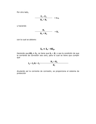 Por otro lado,

Ec - Ea
R a + Rc

= I o,

y haciendo

Rc
R a + Rp

= K,

con lo cual se obtiene:

Ia = Io - KIp.
Haciendo que KIp = Io, se tiene que Ia = 0, o sea la condición de que
la corriente de corrosión sea cero, para lo cual se tiene que cumplir
que

Ip = Io/K = Io

R a + Rp
Rc

Anulando así la corriente de corrosión, se proporciona el sistema de
protección

 