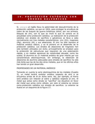 I V .

P R O T E C C I Ó N C A T Ó D I C A
Á N O D O S G A L V Á N I C O S

C O N

SE ATRIBUYE al inglés Davy la paternidad del descubrimiento de la
protección catódica, ya que en 1824, para proteger la envoltura de
cobre de los buques de guerra británicos utilizó, por vez primera,
bloques de zinc, con lo que se inició lo que se conoce en la
actualidad como protección catódica. La realización de la protección
catódica con ánodos de sacrificio o galvánicos se lleva a cabo
normalmente con tres metales característicos: zinc (Zn), magnesio
(Mg), aluminio (Al) y sus aleaciones. El zinc ha sido siempre el
material anódico clásico, y es el pionero en el desarrollo de la
protección catódica. Los ánodos de aleaciones de magnesio han
sido también utilizados con éxito; principalmente se emplean para
la protección de estructuras que requieren de una polarización
rápida, o en medios agresivos de resistividad elevada, como los
suelos. El aluminio es un material anódico de gran interés por sus
características electroquímicas. Sin embargo, la obtención de
aleaciones de aluminio adecuadas para ánodos de sacrificio ha sido
más lenta que las de los dos otros metales, que en los últimos años
han tenido un gran desarrollo.
PROPIEDADES DE UN MATERIAL ANÓDICO
Tomando en cuenta la serie electroquímica de los metales (Cuadro
3), un metal tendrá carácter anódico respecto de otro si se
encuentra arriba de él en dicha serie. Así, por ejemplo, el hierro
será anódico con relación al cobre y catódico respecto al zinc. El
metal que actúa como ánodo se "sacrifica" (se disuelve) en favor
del metal que actúa como cátodo; por esto el sistema se conoce
como protección catódica con ánodos de sacrificio. Lo anterior se
ilustra en un esquema de la figura 17.

 