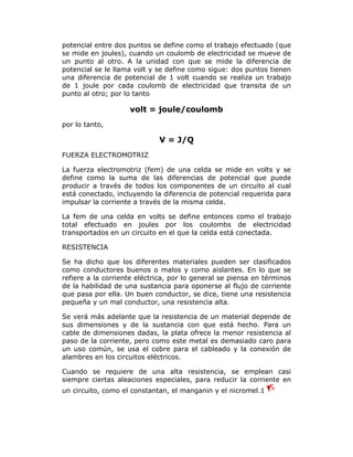 potencial entre dos puntos se define como el trabajo efectuado (que
se mide en joules), cuando un coulomb de electricidad se mueve de
un punto al otro. A la unidad con que se mide la diferencia de
potencial se le llama volt y se define como sigue: dos puntos tienen
una diferencia de potencial de 1 volt cuando se realiza un trabajo
de 1 joule por cada coulomb de electricidad que transita de un
punto al otro; por lo tanto

volt = joule/coulomb
por lo tanto,

V = J/Q
FUERZA ELECTROMOTRIZ
La fuerza electromotriz (fem) de una celda se mide en volts y se
define como la suma de las diferencias de potencial que puede
producir a través de todos los componentes de un circuito al cual
está conectado, incluyendo la diferencia de potencial requerida para
impulsar la corriente a través de la misma celda.
La fem de una celda en volts se define entonces como el trabajo
total efectuado en joules por los coulombs de electricidad
transportados en un circuito en el que la celda está conectada.
RESISTENCIA
Se ha dicho que los diferentes materiales pueden ser clasificados
como conductores buenos o malos y como aislantes. En lo que se
refiere a la corriente eléctrica, por lo general se piensa en términos
de la habilidad de una sustancia para oponerse al flujo de corriente
que pasa por ella. Un buen conductor, se dice, tiene una resistencia
pequeña y un mal conductor, una resistencia alta.
Se verá más adelante que la resistencia de un material depende de
sus dimensiones y de la sustancia con que está hecho. Para un
cable de dimensiones dadas, la plata ofrece la menor resistencia al
paso de la corriente, pero como este metal es demasiado caro para
un uso común, se usa el cobre para el cableado y la conexión de
alambres en los circuitos eléctricos.
Cuando se requiere de una alta resistencia, se emplean casi
siempre ciertas aleaciones especiales, para reducir la corriente en
un circuito, como el constantan, el manganin y el nicromel.1

 