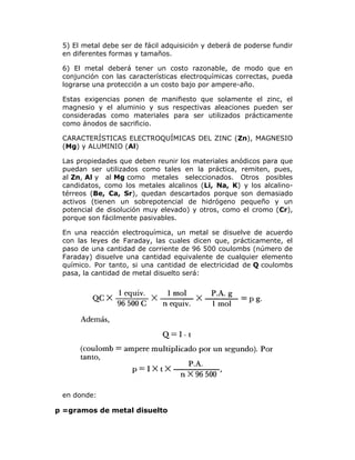 5) El metal debe ser de fácil adquisición y deberá de poderse fundir
en diferentes formas y tamaños.
6) El metal deberá tener un costo razonable, de modo que en
conjunción con las características electroquímicas correctas, pueda
lograrse una protección a un costo bajo por ampere-año.
Estas exigencias ponen de manifiesto que solamente el zinc, el
magnesio y el aluminio y sus respectivas aleaciones pueden ser
consideradas como materiales para ser utilizados prácticamente
como ánodos de sacrificio.
CARACTERÍSTICAS ELECTROQUÍMICAS DEL ZINC (Zn), MAGNESIO
(Mg) y ALUMINIO (Al)
Las propiedades que deben reunir los materiales anódicos para que
puedan ser utilizados como tales en la práctica, remiten, pues,
al Zn, Al y al Mg como metales seleccionados. Otros posibles
candidatos, como los metales alcalinos (Li, Na, K) y los alcalinotérreos (Be, Ca, Sr), quedan descartados porque son demasiado
activos (tienen un sobrepotencial de hidrógeno pequeño y un
potencial de disolución muy elevado) y otros, como el cromo (Cr),
porque son fácilmente pasivables.
En una reacción electroquímica, un metal se disuelve de acuerdo
con las leyes de Faraday, las cuales dicen que, prácticamente, el
paso de una cantidad de corriente de 96 500 coulombs (número de
Faraday) disuelve una cantidad equivalente de cualquier elemento
químico. Por tanto, si una cantidad de electricidad de Q coulombs
pasa, la cantidad de metal disuelto será:

en donde:

p =gramos de metal disuelto

 