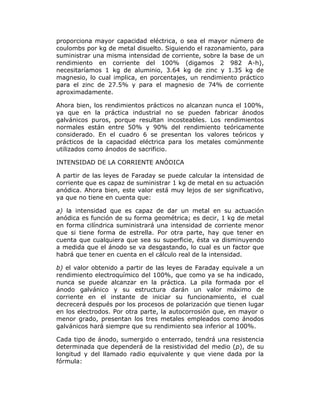 proporciona mayor capacidad eléctrica, o sea el mayor número de
coulombs por kg de metal disuelto. Siguiendo el razonamiento, para
suministrar una misma intensidad de corriente, sobre la base de un
rendimiento en corriente del 100% (digamos 2 982 A-h),
necesitaríamos 1 kg de aluminio, 3.64 kg de zinc y 1.35 kg de
magnesio, lo cual implica, en porcentajes, un rendimiento práctico
para el zinc de 27.5% y para el magnesio de 74% de corriente
aproximadamente.
Ahora bien, los rendimientos prácticos no alcanzan nunca el 100%,
ya que en la práctica industrial no se pueden fabricar ánodos
galvánicos puros, porque resultan incosteables. Los rendimientos
normales están entre 50% y 90% del rendimiento teóricamente
considerado. En el cuadro 6 se presentan los valores teóricos y
prácticos de la capacidad eléctrica para los metales comúnmente
utilizados como ánodos de sacrificio.
INTENSIDAD DE LA CORRIENTE ANÓDICA
A partir de las leyes de Faraday se puede calcular la intensidad de
corriente que es capaz de suministrar 1 kg de metal en su actuación
anódica. Ahora bien, este valor está muy lejos de ser significativo,
ya que no tiene en cuenta que:
a) la intensidad que es capaz de dar un metal en su actuación
anódica es función de su forma geométrica; es decir, 1 kg de metal
en forma cilíndrica suministrará una intensidad de corriente menor
que si tiene forma de estrella. Por otra parte, hay que tener en
cuenta que cualquiera que sea su superficie, ésta va disminuyendo
a medida que el ánodo se va desgastando, lo cual es un factor que
habrá que tener en cuenta en el cálculo real de la intensidad.
b) el valor obtenido a partir de las leyes de Faraday equivale a un
rendimiento electroquímico del 100%, que como ya se ha indicado,
nunca se puede alcanzar en la práctica. La pila formada por el
ánodo galvánico y su estructura darán un valor máximo de
corriente en el instante de iniciar su funcionamiento, el cual
decrecerá después por los procesos de polarización que tienen lugar
en los electrodos. Por otra parte, la autocorrosión que, en mayor o
menor grado, presentan los tres metales empleados como ánodos
galvánicos hará siempre que su rendimiento sea inferior al 100%.
Cada tipo de ánodo, sumergido o enterrado, tendrá una resistencia
determinada que dependerá de la resistividad del medio (p), de su
longitud y del llamado radio equivalente y que viene dada por la
fórmula:

 