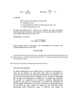 en donde:

R =resistencia del ánodo, en ohms ()
L =longitud, en cm
p =resistividad del medio, en ohms por cm (cm)
r =radio equivalente, en cm.
El radio equivalente es el radio de un cilindro de igual superficie
transversal que el ánodo, cuando éste se haya consumido en 40%.
Si la sección del ánodo es: S =  r2
despejando r se tiene:

Cada ánodo podrá suministrar una intensidad de corriente que
vendrá fijada por la ley de Ohm

I = V / R,
en donde: diferencia de potencial entre el potencial de disolución del metal anódico en el
V =medio agresivo y el potencial de protección (0.80 V con respecto al electrodo de referencia
Ag/AgCI para el acero)

R =resistencia del ánodo, calculada según la fórmula anterior.
VIDA DE LOS ÁNODOS
Un factor importante que se debe tener en cuenta es la duración o
vida" de los ánodos. La vida para cada valor de intensidad de
corriente será una función del peso del ánodo (ley de Faraday) y no
del número de ánodos que se coloquen. Si se conoce la intensidad
que es capaz de suministrar un ánodo (1) y su peso (kg), teniendo
en cuenta su capacidad de corriente calculada teóricamente
(Cuadro 6) así como su rendimiento y su factor de utilización, se
puede calcular fácilmente su duración. El factor de utilización puede
ser de 85%, ya que, cuando un ánodo se ha consumido, este
porcentaje debe sustituirse, pues el material que queda es

 