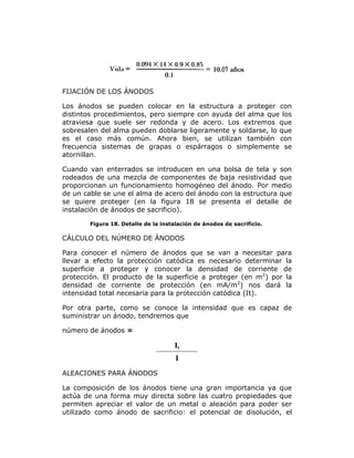FIJACIÓN DE LOS ÁNODOS
Los ánodos se pueden colocar en la estructura a proteger con
distintos procedimientos, pero siempre con ayuda del alma que los
atraviesa que suele ser redonda y de acero. Los extremos que
sobresalen del alma pueden doblarse ligeramente y soldarse, lo que
es el caso más común. Ahora bien, se utilizan también con
frecuencia sistemas de grapas o espárragos o simplemente se
atornillan.
Cuando van enterrados se introducen en una bolsa de tela y son
rodeados de una mezcla de componentes de baja resistividad que
proporcionan un funcionamiento homogéneo del ánodo. Por medio
de un cable se une el alma de acero del ánodo con la estructura que
se quiere proteger (en la figura 18 se presenta el detalle de
instalación de ánodos de sacrificio).
Figura 18. Detalle de la instalación de ánodos de sacrificio.

CÁLCULO DEL NÚMERO DE ÁNODOS
Para conocer el número de ánodos que se van a necesitar para
llevar a efecto la protección catódica es necesario determinar la
superficie a proteger y conocer la densidad de corriente de
protección. El producto de la superficie a proteger (en m2) por la
densidad de corriente de protección (en mA/m2) nos dará la
intensidad total necesaria para la protección catódica (It).
Por otra parte, como se conoce la intensidad que es capaz de
suministrar un ánodo, tendremos que
número de ánodos =

It
I
ALEACIONES PARA ÁNODOS
La composición de los ánodos tiene una gran importancia ya que
actúa de una forma muy directa sobre las cuatro propiedades que
permiten apreciar el valor de un metal o aleación para poder ser
utilizado como ánodo de sacrificio: el potencial de disolución, el

 