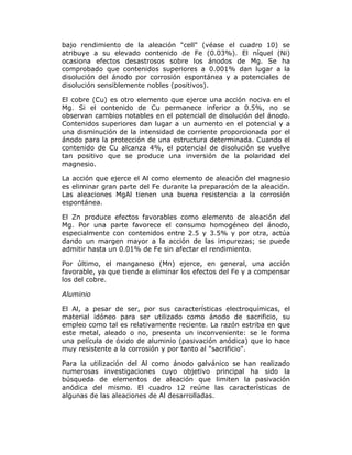 bajo rendimiento de la aleación "cell" (véase el cuadro 10) se
atribuye a su elevado contenido de Fe (0.03%). El níquel (Ni)
ocasiona efectos desastrosos sobre los ánodos de Mg. Se ha
comprobado que contenidos superiores a 0.001% dan lugar a la
disolución del ánodo por corrosión espontánea y a potenciales de
disolución sensiblemente nobles (positivos).
El cobre (Cu) es otro elemento que ejerce una acción nociva en el
Mg. Si el contenido de Cu permanece inferior a 0.5%, no se
observan cambios notables en el potencial de disolución del ánodo.
Contenidos superiores dan lugar a un aumento en el potencial y a
una disminución de la intensidad de corriente proporcionada por el
ánodo para la protección de una estructura determinada. Cuando el
contenido de Cu alcanza 4%, el potencial de disolución se vuelve
tan positivo que se produce una inversión de la polaridad del
magnesio.
La acción que ejerce el Al como elemento de aleación del magnesio
es eliminar gran parte del Fe durante la preparación de la aleación.
Las aleaciones MgAl tienen una buena resistencia a la corrosión
espontánea.
El Zn produce efectos favorables como elemento de aleación del
Mg. Por una parte favorece el consumo homogéneo del ánodo,
especialmente con contenidos entre 2.5 y 3.5% y por otra, actúa
dando un margen mayor a la acción de las impurezas; se puede
admitir hasta un 0.01% de Fe sin afectar el rendimiento.
Por último, el manganeso (Mn) ejerce, en general, una acción
favorable, ya que tiende a eliminar los efectos del Fe y a compensar
los del cobre.
Aluminio
El Al, a pesar de ser, por sus características electroquímicas, el
material idóneo para ser utilizado como ánodo de sacrificio, su
empleo como tal es relativamente reciente. La razón estriba en que
este metal, aleado o no, presenta un inconveniente: se le forma
una película de óxido de aluminio (pasivación anódica) que lo hace
muy resistente a la corrosión y por tanto al "sacrificio".
Para la utilización del Al como ánodo galvánico se han realizado
numerosas investigaciones cuyo objetivo principal ha sido la
búsqueda de elementos de aleación que limiten la pasivación
anódica del mismo. El cuadro 12 reúne las características de
algunas de las aleaciones de Al desarrolladas.

 