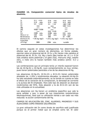 CUADRO 12.
aluminio.

Composición

comercial típica

de

ánodos

de

El camino seguido en estas investigaciones fue determinar los
efectos que un gran número de elementos, en forma aislada,
ejercían sobre el potencial del Al. El Cu y Mn hacían más catódico el
potencial del Al. El Zn, Cd, Mg y bario (Ba) hacían de -0.1 a -0.3V
más anódico dicho potencial y el galio (Ga), mercurio (Hg), estaño
(Sn), e indio (In) lo hacían también más anódico (entre -0.3 y
0.9V).
Las combinaciones que en principio tenía un interés especial fueron
las de Al-Hg-Sn y Al-Hg-Bi, cuyo comportamiento es muy similar,
pues tienen potenciales parecidos a los de las aleaciones Al-Hg.
Las aleaciones Al-Hg-Zn, AI-Sn-Zn y Al-In-Zn tienen potenciales
alrededor de -1.05V y rendimientos elevados. La aleación Al-Hg-Zn
ha sido estudiada sistemáticamente; se ha tenido en cuenta en esto
el efecto de la variación de la composición, la densidad de corriente
y la pureza del Al empleado. Para este tipo de aleación se alcanzan
rendimientos del 95%. Esta aleación y la de Al-In-Zn son de las
más utilizadas en la actualidad.
Las aleaciones con Hg tienen un problema específico que vale la
pena señalar y que, a pesar de sus importantes características
electroquímicas, hace que su utilización tienda a ser cada vez más
reducida: la acción contaminante del Hg.
CAMPOS DE APLICACIÓN DEL ZINC, ALUMINIO, MAGNESIO Y SUS
ALEACIONES COMO ÁNODOS GALVÁNICOS
La gran utilización del Zn como ánodo de sacrificio está justificada
porque es el primer metal que se empleó como tal. El valor

 