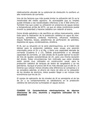 relativamente elevado de su potencial de disolución le confiere un
alto rendimiento de corriente.
Uno de los factores que más puede limitar la utilización del Zn es la
resistividad del medio agresivo. Es aconsejable que su empleo
quede limitado a las resistividades inferiores a los 5 000 ohms-cm.
También hay que cuidar su utilización en presencia de aguas dulces
a temperaturas arriba de 65°C, ya que en estas condiciones puede
invertir su polaridad y hacerse catódico con relación al acero.
Como ánodo galvánico o de sacrificio se utiliza masivamente, sobre
todo para la realización de la protección catódica en agua de mar:
buques, pantalanes, andenes marítimos, refuerzos metálicos,
diques flotantes, boyas, plataformas de perforación de petróleo,
depósitos de agua, condensadores, etcétera.
El Al, por su situación en la serie electroquímica, es el metal más
idóneo para la protección catódica, pues ocupa una posición
intermedia entre el Zn y el Mg, y tiene una capacidad elevada de
corriente (Cuadros 6 y 13). Debido precisamente a su elevada
capacidad de corriente, un solo ánodo de Al puede ejercer la acción
de tres de iguales características de Zn, para una misma duración
del ánodo. Estas circunstancias han motivado que estos ánodos
estén siendo muy utilizados en construcción naval, para la
protección catódica de tanques de lastre de cargalastre y en los
petroleros. Aunque el precio del Al es más elevado que el del Zn, al
tenerse que colocar menos ánodos esta diferencia se compensa y si
se considera además, el ahorro de mano de obra en la colocación
de los ánodos de aluminio, éstos pueden llegar a ser incluso más
económicos que los de Zn.
El campo de aplicación de los ánodos de Al es semejante al de los
de Zn y su comportamiento es satisfactorio en la protección
catódica de estructuras sumergidas en aguas dulces.

CUADRO 13. Características electroquímicas de algunas
aleaciones de zinc, aluminio y magnesio utilizadas en la
actualidad

 