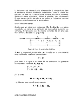La resistencia de un metal puro aumenta con la temperatura, pero
la resistencia de otros materiales conductores, como el carbón por
ejemplo, decrece con la temperatura. En otras sustancias, como los
semiconductores (germanio, silicio y selenio), las disoluciones
iónicas que contienen las sales y los suelos, la resistencia también
disminuye cuando aumenta la temperatura.
RESISTORES EN SERIE
Se dice que un número de resistores, (R1, R2, R3, Rn, .....) están
conectados en serie si su conexión es consecutiva extremo con
extremo, de tal suerte que la misma corriente (I), en amperes,
fluya a través de cada una (Figura 1).

Figura 1. Parte de un circuito eléctrico.

Si R es la resistencia combinada y V, en volts, es la diferencia de
potencial total a través de los resistores:

V = IR
pero como V es igual a la suma de las diferencias de potencial
individuales a través de R1, R2 y R3:

V = V1 + V2 + V3
V = 1R1 + 1R2 + 1R3
por lo tanto,

IR = 1R1 + 1R2 + 1R3,
y dividiendo todo entre I, tenemos que:

R = R1 + R2 + R3.

RESISTORES EN PARALELO

 