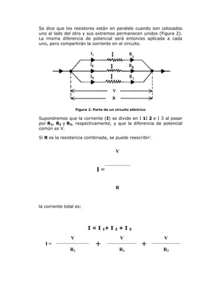 Se dice que los resistores están en paralelo cuando son colocados
uno al lado del otro y sus extremos permanecen unidos (Figura 2).
La misma diferencia de potencial será entonces aplicada a cada
uno, pero compartirán la corriente en el circuito.

Figura 2. Parte de un circuito eléctrico

Supondremos que la corriente (I) se divide en I 1I 2 e I 3 al pasar
por R1, R2 y R3, respectivamente, y que la diferencia de potencial
común es V.
Si R es la resistencia combinada, se puede reescribir:

V

I=
R

la corriente total es:

I = I 1+ I
V
I=
R1

+

2

+I
V
R2

3

+

V
R3

 
