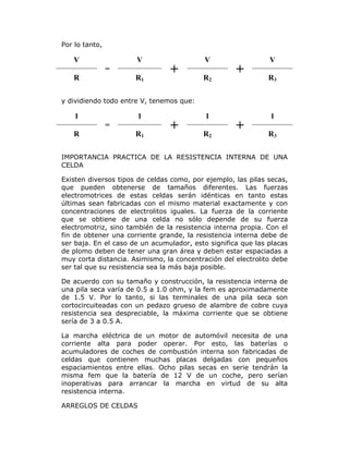 Por lo tanto,

V

V
=

R

R1

+

V
R2

+

V
R3

y dividiendo todo entre V, tenemos que:

1

1
=

R

R1

+

1
R2

+

1
R3

IMPORTANCIA PRACTICA DE LA RESISTENCIA INTERNA DE UNA
CELDA
Existen diversos tipos de celdas como, por ejemplo, las pilas secas,
que pueden obtenerse de tamaños diferentes. Las fuerzas
electromotrices de estas celdas serán idénticas en tanto estas
últimas sean fabricadas con el mismo material exactamente y con
concentraciones de electrolitos iguales. La fuerza de la corriente
que se obtiene de una celda no sólo depende de su fuerza
electromotriz, sino también de la resistencia interna propia. Con el
fin de obtener una corriente grande, la resistencia interna debe de
ser baja. En el caso de un acumulador, esto significa que las placas
de plomo deben de tener una gran área y deben estar espaciadas a
muy corta distancia. Asimismo, la concentración del electrolito debe
ser tal que su resistencia sea la más baja posible.
De acuerdo con su tamaño y construcción, la resistencia interna de
una pila seca varía de 0.5 a 1.0 ohm, y la fem es aproximadamente
de 1.5 V. Por lo tanto, si las terminales de una pila seca son
cortocircuiteadas con un pedazo grueso de alambre de cobre cuya
resistencia sea despreciable, la máxima corriente que se obtiene
sería de 3 a 0.5 A.
La marcha eléctrica de un motor de automóvil necesita de una
corriente alta para poder operar. Por esto, las baterías o
acumuladores de coches de combustión interna son fabricadas de
celdas que contienen muchas placas delgadas con pequeños
espaciamientos entre ellas. Ocho pilas secas en serie tendrán la
misma fem que la batería de 12 V de un coche, pero serían
inoperativas para arrancar la marcha en virtud de su alta
resistencia interna.
ARREGLOS DE CELDAS

 