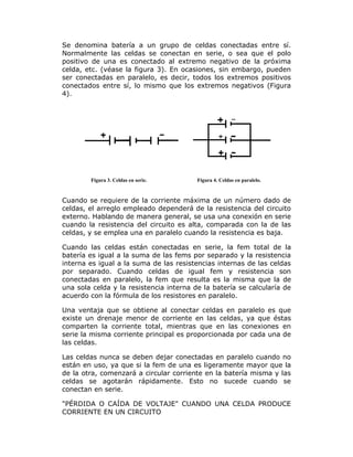Se denomina batería a un grupo de celdas conectadas entre sí.
Normalmente las celdas se conectan en serie, o sea que el polo
positivo de una es conectado al extremo negativo de la próxima
celda, etc. (véase la figura 3). En ocasiones, sin embargo, pueden
ser conectadas en paralelo, es decir, todos los extremos positivos
conectados entre sí, lo mismo que los extremos negativos (Figura
4).

Figura 3. Celdas en serie.

Figura 4. Celdas en paralelo.

Cuando se requiere de la corriente máxima de un número dado de
celdas, el arreglo empleado dependerá de la resistencia del circuito
externo. Hablando de manera general, se usa una conexión en serie
cuando la resistencia del circuito es alta, comparada con la de las
celdas, y se emplea una en paralelo cuando la resistencia es baja.
Cuando las celdas están conectadas en serie, la fem total de la
batería es igual a la suma de las fems por separado y la resistencia
interna es igual a la suma de las resistencias internas de las celdas
por separado. Cuando celdas de igual fem y resistencia son
conectadas en paralelo, la fem que resulta es la misma que la de
una sola celda y la resistencia interna de la batería se calcularía de
acuerdo con la fórmula de los resistores en paralelo.
Una ventaja que se obtiene al conectar celdas en paralelo es que
existe un drenaje menor de corriente en las celdas, ya que éstas
comparten la corriente total, mientras que en las conexiones en
serie la misma corriente principal es proporcionada por cada una de
las celdas.
Las celdas nunca se deben dejar conectadas en paralelo cuando no
están en uso, ya que si la fem de una es ligeramente mayor que la
de la otra, comenzará a circular corriente en la batería misma y las
celdas se agotarán rápidamente. Esto no sucede cuando se
conectan en serie.
"PÉRDIDA O CAÍDA DE VOLTAJE" CUANDO UNA CELDA PRODUCE
CORRIENTE EN UN CIRCUITO

 