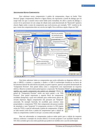 2


ADICIONANDO NOVOS COMPONENTES

        Para adicionar novos componentes à paleta de componentes, clique no botão “Pick
Devices” (pegar componente). Observe a figura abaixo, ela representa a janela de diálogo que irá
surgir toda vez que o usuário clicar neste botão (seta vermelha). Ao abrir a janela de diálogo, o
cursor irá se posicionar em um campo de edição (seta azul) denominado de “Keywords” (palavra
chave). Digite então o nome do componente que você procura, por exemplo, “555”. Lembre-se de
que o nome dos componentes deve ser escrito em inglês. Para confirma a opção, clique em “OK”.


                                                           Não há um modelo
    Nome do Componente
                                                           de simulação para
                                                           este componente!!!

                                                            Component Preview

      Componente (555)
      adicionado a paleta
      de componentes!                                  Representação do componente


                                                                     PCB Preview



                                 Opções encontradas               Não há nenhum
                                 para a expressão “555”!          footprint associado
                                                                  a este componente




         Você deve adicionar todos os componentes que serão utilizados no diagrama elétrico, ou
seja, o LM555, o resistor, o capacitor, o diodo e o LED. O osciloscópio localiza-se na barra de
ferramentas lateral! No lado direito da janela, na parte superior, aparece um painel denominado de
“Component Preview”. Este painel indica como o componente será representado no esquema
elétrico. Observe se dentro deste painel aparece a expressão “No Simulator Model”. Se ela aparecer,
significa que aquele componente não poderá ser simulado! Abaixo do
painel de “Component Preview” existe um outro painel, o de “PCB
Preview”. Este painel representa o aspecto físico do componente
escolhido (footprint) o qual será utilizado para confeccionar placas de
circuito impresso. Alguns componentes não possuem um “footprint”
associado. No exemplo ilustrado, foi escolhido para mostrar estas
propriedades o componente 7555. Este componente não possui modelo
de simulação e nem “footprint”. O componente correto é o 555 (opção
acima do 7555), o qual foi adicionado à paleta de componentes. A figura
ao lado mostra como ficou a paleta de componentes após a adição de
todos os componentes. Lembre-se de que os nomes estão em inglês!

         Uma vez adicionados os componentes, pode-se então partir para a edição do esquema
elétrico, conforme o exemplo do circuito elétrico. O circuito proposto é um oscilador baseado no
555. Este oscilador gera uma onda quadrada que poderá ser medida com o uso do osciloscópio.


                                                                 TUTORIAL DE UTILIZAÇÃO DO PROTEUS
 