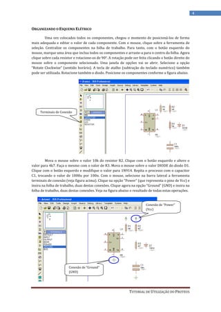 4


ORGANIZANDO O ESQUEMA ELÉTRICO

         Uma vez colocados todos os componentes, chegou o momento de posicioná-los de forma
mais adequada e editar o valor de cada componente. Com o mouse, clique sobre a ferramenta de
seleção. Centralize os componentes na folha de trabalho. Para tanto, com o botão esquerdo do
mouse, marque uma área que inclua todos os componentes e arraste-a para o centro da folha. Agora
clique sobre cada resistor e rotacione-os de 90°. A rotação pode ser feita clicando o botão direito do
mouse sobre o componente selecionado. Uma janela de opções vai se abrir. Selecione a opção
“Rotate Clockwise” (sentido horário). A tecla de atalho (subtração do teclado numérico) também
pode ser utilizada. Rotacione também o diodo. Posicione os componentes conforme a figura abaixo.




     Terminais de Conexão




         Mova o mouse sobre o valor 10k do resistor R2. Clique com o botão esquerdo e altere o
valor para 4k7. Faça o mesmo com o valor de R3. Mova o mouse sobre o valor DIODE do diodo D1.
Clique com o botão esquerdo e modifique o valor para 1N914. Repita o processo com o capacitor
C1, trocando o valor de 1000u por 100n. Com o mouse, selecione na barra lateral a ferramenta
terminais de conexão (veja figura acima). Clique na opção “Power” (que representa o pino de Vcc) e
insira na folha de trabalho, duas destas conexões. Clique agora na opção “Ground” (GND) e insira na
folha de trabalho, duas destas conexões. Veja na figura abaixo o resultado de todas estas operações.


                                                                         Conexão de “Power”
                                                                         (Vcc)




                        Conexão de “Ground”
                        (GND)




                                                               TUTORIAL DE UTILIZAÇÃO DO PROTEUS
 