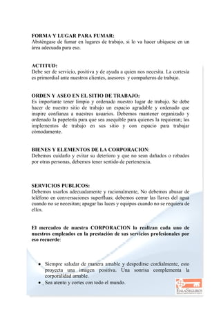 FORMA Y LUGAR PARA FUMAR:
Absténgase de fumar en lugares de trabajo, si lo va hacer ubíquese en un
área adecuada para eso.
ACTITUD:
Debe ser de servicio, positiva y de ayuda a quien nos necesita. La cortesía
es primordial ante nuestros clientes, asesores y compañeros de trabajo.
ORDEN Y ASEO EN EL SITIO DE TRABAJO:
Es importante tener limpio y ordenado nuestro lugar de trabajo. Se debe
hacer de nuestro sitio de trabajo un espacio agradable y ordenado que
inspire confianza a nuestros usuarios. Debemos mantener organizado y
ordenado la papelería para que sea asequible para quienes la requieran; los
implementos de trabajo en sus sitio y con espacio para trabajar
cómodamente.
BIENES Y ELEMENTOS DE LA CORPORACION:
Debemos cuidarlo y evitar su deterioro y que no sean dañados o robados
por otras personas, debemos tener sentido de pertenencia.
SERVICIOS PUBLICOS:
Debemos usarlos adecuadamente y racionalmente, No debemos abusar de
teléfono en conversaciones superfluas; debemos cerrar las llaves del agua
cuando no se necesitan; apagar las luces y equipos cuando no se requiera de
ellos.
El mercadeo de nuestra CORPORACION lo realizan cada uno de
nuestros empleados en la prestación de sus servicios profesionales por
eso recuerde:
 Siempre saludar de manera amable y despedirse cordialmente, esto
proyecta una imagen positiva. Una sonrisa complementa la
corporalidad amable.
 Sea atento y cortes con todo el mundo.
 