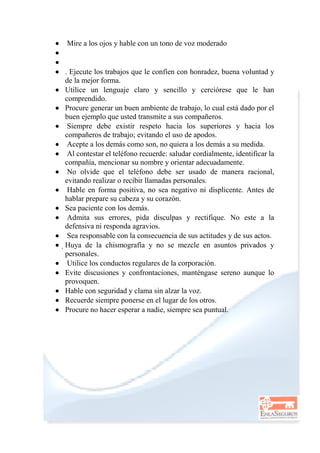  Mire a los ojos y hable con un tono de voz moderado


 . Ejecute los trabajos que le confíen con honradez, buena voluntad y
de la mejor forma.
 Utilice un lenguaje claro y sencillo y cerciórese que le han
comprendido.
 Procure generar un buen ambiente de trabajo, lo cual está dado por el
buen ejemplo que usted transmite a sus compañeros.
 Siempre debe existir respeto hacia los superiores y hacia los
compañeros de trabajo; evitando el uso de apodos.
 Acepte a los demás como son, no quiera a los demás a su medida.
 Al contestar el teléfono recuerde: saludar cordialmente, identificar la
compañía, mencionar su nombre y orientar adecuadamente.
 No olvide que el teléfono debe ser usado de manera racional,
evitando realizar o recibir llamadas personales.
 Hable en forma positiva, no sea negativo ni displicente. Antes de
hablar prepare su cabeza y su corazón.
 Sea paciente con los demás.
 Admita sus errores, pida disculpas y rectifique. No este a la
defensiva ni responda agravios.
 Sea responsable con la consecuencia de sus actitudes y de sus actos.
 Huya de la chismografía y no se mezcle en asuntos privados y
personales.
 Utilice los conductos regulares de la corporación.
 Evite discusiones y confrontaciones, manténgase sereno aunque lo
provoquen.
 Hable con seguridad y clama sin alzar la voz.
 Recuerde siempre ponerse en el lugar de los otros.
 Procure no hacer esperar a nadie, siempre sea puntual.
 