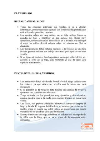 EL VESTUARIO
BLUSAS, CAMISAS, SACOS
 Todas las opciones anteriores son validas, si va a utilizar
estampados, procure que sean acordes con el resto de las prendas que
está utilizando (pantalón, zapatos).
 Los escotes deben ser muy sutiles, no se debe utilizar blusas o
prendas de tiras y strapless, ya que aunque son blusas muy
femeninas, no son adecuadas para utilizar en el trabajo, sin embargo
si usted las utiliza deberá colocar sobre las mismas un Chal ó
chaqueta.
 Las transparencias deben saberse manejar, si la blusa es de una tela
liviana, procure utilizar por debajo otra blusa para que se vea bien
vestida.
 Si es época de invierno las chaquetas o sacos que utilice deben ser
acordes al resto de su ropa, esta prohibido el uso de sacos con
capucha o informales.
PANTALONES, FALDAS, VESTIDOS
 Los pantalones deben ser de tela formal y/o dril, tenga cuidado con
los colores, ya que deben ser acordes con la blusa que está
utilizando.
 Si su pantalón es de rayas no debe ponerse una camisa de rayas ya
que no es una combinación adecuada.
 Tenga cuidado con los pantalones muy ajustados y descaderados,
aunque pueden estar a la moda, para nuestro trabajo no están bien
vistos.
 Las faldas, son prendas admitidas, siempre y cuando se respete el
largo y la tela. El largo de la falda debe ser mínimo por encima de la
rodilla, tenga en cuenta que usted trabaja en una oficina que presta
un servicio y no está bien visto una falda corta.
 Es muy importante que sepa combinar los colores o el estampado de
la falda con la blusa que se va a poner de lo contrario evite
utilizarlas.
 