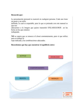 Recuerde que:
La presentación personal es esencial en cualquier persona. Cada uno tiene
un gusto y un estilo
definido, lo cual es respetable, pero lo que se pretende con este manual es
que nos
adecuemos a la imagen que quiere transmitir ENLASEGUROS en las
horas en las que estamos
trabajando.
NO se espera que se renueve el closet constantemente, pero sí que utilice
para su trabajo la
ropa indicada y las combinaciones adecuadas.
Recordemos que hay que encontrar el equilibrio entre:
 