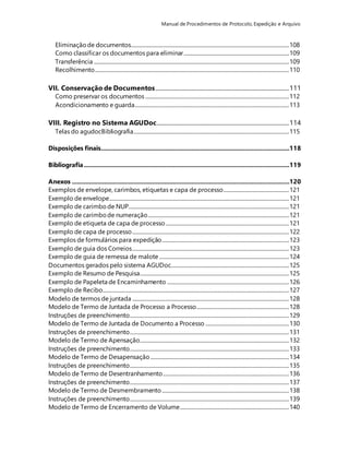 Manual de Procedimentos de Protocolo, Expedição e Arquivo 
Eliminação de documentos........................................................................................................................... 108 
Como classificar os documentos para eliminar .................................................................................. 109 
Transferência ........................................................................................................................................................ 109 
Recolhimento ....................................................................................................................................................... 110 
VII. Conservação de Documentos ........................................................................................................ 111 
Como preservar os documentos ................................................................................................................ 112 
Acondicionamento e guarda........................................................................................................................ 113 
VIII. Registro no Sistema AGUDoc....................................................................................................... 114 
Telas do agudocBibliografia ......................................................................................................................... 115 
Disposições finais..............................................................................................................118 
Bibliografia ........................................................................................................................119 
Anexos ...............................................................................................................................120 
Exemplos de envelope, carimbos, etiquetas e capa de processo................................................... 121 
Exemplo de envelope............................................................................................................................................ 121 
Exemplo de carimbo de NUP............................................................................................................................. 121 
Exemplo de carimbo de numeração.............................................................................................................. 121 
Exemplo de etiqueta de capa de processo ................................................................................................ 121 
Exemplo de capa de processo .......................................................................................................................... 122 
Exemplos de formulários para expedição................................................................................................... 123 
Exemplo de guia dos Correios .......................................................................................................................... 123 
Exemplo de guia de remessa de malote ..................................................................................................... 124 
Documentos gerados pelo sistema AGUDoc............................................................................................ 125 
Exemplo de Resumo de Pesquisa.................................................................................................................... 125 
Exemplo de Papeleta de Encaminhamento ............................................................................................... 126 
Exemplo de Recibo................................................................................................................................................. 127 
Modelo de termos de juntada .......................................................................................................................... 128 
Modelo de Termo de Juntada de Processo a Processo........................................................................ 128 
Instruções de preenchimento............................................................................................................................ 129 
Modelo de Termo de Juntada de Documento a Processo ................................................................. 130 
Instruções de preenchimento............................................................................................................................ 131 
Modelo de Termo de Apensação.................................................................................................................... 132 
Instruções de preenchimento............................................................................................................................ 133 
Modelo de Termo de Desapensação ............................................................................................................ 134 
Instruções de preenchimento............................................................................................................................ 135 
Modelo de Termo de Desentranhamento .................................................................................................. 136 
Instruções de preenchimento............................................................................................................................ 137 
Modelo de Termo de Desmembramento ................................................................................................... 138 
Instruções de preenchimento............................................................................................................................ 139 
Modelo de Termo de Encerramento de Volume..................................................................................... 140 
 