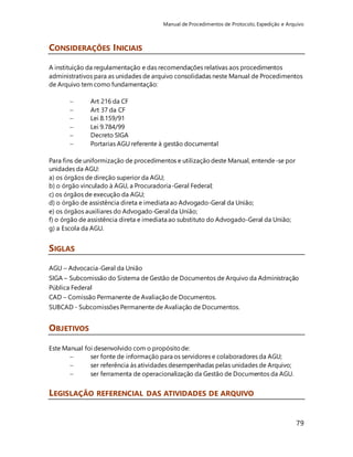 Manual de Procedimentos de Protocolo, Expedição e Arquivo 
79 
CONSIDERAÇÕES INICIAIS 
A instituição da regulamentação e das recomendações relativas aos procedimentos 
administrativos para as unidades de arquivo consolidadas neste Manual de Procedimentos 
de Arquivo tem como fundamentação: 
 Art 216 da CF 
 Art 37 da CF 
 Lei 8.159/91 
 Lei 9.784/99 
 Decreto SIGA 
 Portarias AGU referente à gestão documental 
Para fins de uniformização de procedimentos e utilização deste Manual, entende-se por 
unidades da AGU: 
a) os órgãos de direção superior da AGU; 
b) o órgão vinculado à AGU, a Procuradoria-Geral Federal; 
c) os órgãos de execução da AGU; 
d) o órgão de assistência direta e imediata ao Advogado-Geral da União; 
e) os órgãos auxiliares do Advogado-Geral da União; 
f) o órgão de assistência direta e imediata ao substituto do Advogado-Geral da União; 
g) a Escola da AGU. 
SIGLAS 
AGU – Advocacia-Geral da União 
SIGA – Subcomissão do Sistema de Gestão de Documentos de Arquivo da Administração 
Pública Federal 
CAD – Comissão Permanente de Avaliação de Documentos. 
SUBCAD - Subcomissões Permanente de Avaliação de Documentos. 
OBJETIVOS 
Este Manual foi desenvolvido com o propósito de: 
 ser fonte de informação para os servidores e colaboradores da AGU; 
 ser referência às atividades desempenhadas pelas unidades de Arquivo; 
 ser ferramenta de operacionalização da Gestão de Documentos da AGU. 
LEGISLAÇÃO REFERENCIAL DAS ATIVIDADES DE ARQUIVO 
 