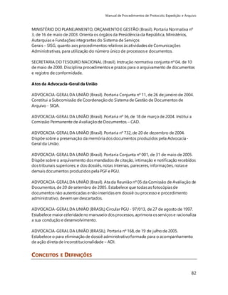 Manual de Procedimentos de Protocolo, Expedição e Arquivo 
MINISTÉRIO DO PLANEJAMENTO, ORÇAMENTO E GESTÃO (Brasil). Portaria Normativa nº 
3, de 16 de maio de 2003. Orienta os órgãos da Presidência da República, Ministérios, 
Autarquias e Fundações integrantes do Sistema de Serviços 
Gerais – SISG, quanto aos procedimentos relativos às atividades de Comunicações 
Administrativas, para utilização do número único de processos e documentos. 
SECRETARIA DO TESOURO NACIONAL (Brasil). Instrução normativa conjunta nº 04, de 10 
de maio de 2000. Disciplina procedimentos e prazos para o arquivamento de documentos 
e registro de conformidade. 
82 
Atos da Advocacia-Geral da União 
ADVOCACIA-GERAL DA UNIÃO (Brasil). Portaria Conjunta nº 11, de 26 de janeiro de 2004. 
Constitui a Subcomissão de Coordenação do Sistema de Gestão de Documentos de 
Arquivo - SIGA. 
ADVOCACIA-GERAL DA UNIÃO (Brasil). Portaria nº 36, de 18 de março de 2004. Institui a 
Comissão Permanente de Avaliação de Documentos – CAD. 
ADVOCACIA-GERAL DA UNIÃO (Brasil). Portaria nº 732, de 20 de dezembro de 2004. 
Dispõe sobre a preservação da memória dos documentos produzidos pela Advocacia- 
Geral da União. 
ADVOCACIA-GERAL DA UNIÃO (Brasil). Portaria Conjunta nº 001, de 31 de maio de 2005. 
Dispõe sobre o arquivamento dos mandados de citação, intimação e notificação recebidos 
dos tribunais superiores; e dos dossiês, notas internas, pareceres, informações, notas e 
demais documentos produzidos pela PGF e PGU. 
ADVOCACIA-GERAL DA UNIÃO (Brasil). Ata da Reunião nº 05 da Comissão de Avaliação de 
Documentos, de 20 de setembro de 2005. Estabelece que todas as fotocópias de 
documentos não autenticadas e não inseridas em dossiê ou processo e procedimento 
administrativo, devem ser descartados. 
ADVOCACIA-GERAL DA UNIÃO (BRASIL) Circular PGU - 97/013, de 27 de agosto de 1997. 
Estabelece maior celeridade no manuseio dos processos, aprimora os serviços e racionaliza 
a sua condução e desenvolvimento. 
ADVOCACIA-GERAL DA UNIÃO (BRASIL). Portaria nº 168, de 19 de julho de 2005. 
Estabelece o para eliminação de dossiê administrativo formado para o acompanhamento 
de ação direta de inconstitucionalidade – ADI. 
CONCEITOS E DEFINIÇÕES 
 