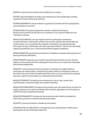 Manual de Procedimentos de Protocolo, Expedição e Arquivo 
83 
ACERVO: conjunto de documentos sob custódia de um arquivo. 
ACESSO: disponibilidade de consulta a documentos e/ou informações neles contidas, 
variável em função de cláusulas restritivas. 
ACONDICIONAMENTO: ato de embalar ou guardar documentos de forma apropriada à 
sua preservação e manuseio. 
ACUMULAÇÃO: formações progressivas, naturais e orgânicas do arquivo. 
Reunião de documentos produzidos e/ou recebidos no curso das atividades de uma 
instituição ou pessoa. 
ANÁLISE DOCUMENTAL: tem por objetivo dar forma adequada e representar 
convenientemente a informação contida no documento, através de procedimentos de 
transformação, com o propósito de armazenar e possibilitar a recuperação da dita 
informação ao futuro interessado, de modo a que este obtenha o máximo de informação 
(aspecto quantitativo) com o máximo de pertinência (aspecto qualitativo). 
ARMAZENAMENTO: guarda de documentos em mobiliário ou equipamentos próprios em 
áreas que lhes são destinados. 
ARQUIVAMENTO: operação que consiste na guarda de documentos nos seus devidos 
lugares, acondicionados de forma adequada e de acordo com um sistema de ordenação 
previamente estabelecido. 
ARQUIVO: conjunto de documentos produzidos e recebidos por órgãos públicos, 
instituições de caráter público, instituições de caráter público e entidades privadas, em 
decorrência do exercício de atividades específicas, bem como por pessoa física, qualquer 
que seja o suporte da informação ou a natureza dos documentos. 
ARQUIVO CORRENTE: formado por documentos em curso ou que, mesmo sem 
movimentação, constituam objeto de consultas freqüentes. 
ARQUIVO INTERMEDIÁRIO: formado por documentos que, não sendo de uso corrente nos 
órgãos produtores, por razão de interesse administrativo, aguardam a sua eliminação ou 
recolhimento para a guarda permanente. 
ARQUIVO PERMANENTE: formado por documentos de valor histórico, probatório e 
informativo que devem ser definitivamente preservados. 
ASSUNTO: o tema principal do conteúdo do documento. 
ATIVIDADE-FIM (ou FINALÍSTICA): a atividade que uma instituição leva a efeito para o 
desempenho de suas atribuições específicas. 
 