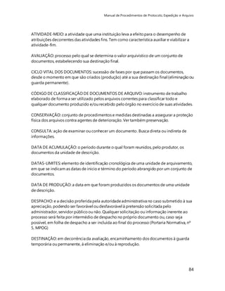 Manual de Procedimentos de Protocolo, Expedição e Arquivo 
ATIVIDADE-MEIO: a atividade que uma instituição leva a efeito para o desempenho de 
atribuições decorrentes das atividades fins. Tem como característica auxiliar e viabilizar a 
atividade-fim. 
84 
AVALIAÇÃO: processo pelo qual se determina o valor arquivístico de um conjunto de 
documentos, estabelecendo sua destinação final. 
CICLO VITAL DOS DOCUMENTOS: sucessão de fases por que passam os documentos, 
desde o momento em que são criados (produção) até a sua destinação final (eliminação ou 
guarda permanente). 
CÓDIGO DE CLASSIFICAÇÃO DE DOCUMENTOS DE ARQUIVO: instrumento de trabalho 
elaborado de forma a ser utilizado pelos arquivos correntes para classificar todo e 
qualquer documento produzido e/ou recebido pelo órgão no exercício de suas atividades. 
CONSERVAÇÃO: conjunto de procedimentos e medidas destinadas a assegurar a proteção 
física dos arquivos contra agentes de deterioração. Ver também preservação. 
CONSULTA: ação de examinar ou conhecer um documento. Busca direta ou indireta de 
informações. 
DATA DE ACUMULAÇÃO: o período durante o qual foram reunidos, pelo produtor, os 
documentos da unidade de descrição. 
DATAS-LIMITES: elemento de identificação cronológica de uma unidade de arquivamento, 
em que se indicam as datas de início e término do período abrangido por um conjunto de 
documentos. 
DATA DE PRODUÇÃO: a data em que foram produzidos os documentos de uma unidade 
de descrição. 
DESPACHO: e a decisão proferida pela autoridade administrativa no caso submetido à sua 
apreciação, podendo ser favorável ou desfavorável à pretensão solicitada pelo 
administrador, servidor público ou não. Qualquer solicitação ou informação inerente ao 
processo será feita por intermédio de despacho no próprio documento ou, caso seja 
possível, em folha de despacho a ser incluída ao final do processo (Portaria Normativa, nº 
5, MPOG) 
DESTINAÇÃO: em decorrência da avaliação, encaminhamento dos documentos à guarda 
temporária ou permanente, á eliminação e/ou à reprodução. 
 
