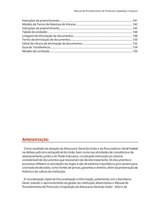 Manual de Procedimentos de Protocolo, Expedição e Arquivo 
Instruções de preenchimento............................................................................................................................ 141 
Modelo de Termo de Abertura de Volume ................................................................................................ 142 
Instruções de preenchimento............................................................................................................................ 143 
Tabela de unidades ................................................................................................................................................ 144 
Listagem de eliminação de documentos .................................................................................................... 148 
Termo de eliminação de documentos.......................................................................................................... 150 
Edital de ciência de eliminação de documentos ..................................................................................... 152 
Guia de Transferência............................................................................................................................................ 154 
Modelo de Lombada ............................................................................................................................................. 156 
APRESENTAÇÃO 
Como resultado da atuação da Advocacia-Geral da União e da Procuradoria-Geral Federal 
na defesa judicial e extrajudicial da União, bem como nas atividades de consultoria e de 
assessoramento jurídico do Poder Executivo, circula pela instituição um volume 
considerável de documentos que necessitam de devido tratamento. Os documentos e 
processos refletem as atividades do órgão e são de extrema importância, pois servem para 
a tomada de decisões, como fontes de provas, garantias e direitos, além da preservação da 
história e da cultura da instituição. 
A Coordenação-Geral de Documentação e Informação, juntamente com a Secretaria- 
Geral, visando o aprimoramento da gestão da instituição, desenvolveu o Manual de 
Procedimentos de Protocolo e Expedição da Advocacia-Geral da União - AGU e da 
 