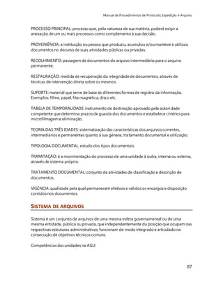 Manual de Procedimentos de Protocolo, Expedição e Arquivo 
87 
PROCESSO PRINCIPAL: processo que, pela natureza de sua matéria, poderá exigir a 
anexação de um ou mais processos como complemento à sua decisão. 
PROVENIÊNCIA: a instituição ou pessoa que produziu, acumulou e/ou manteve e utilizou 
documentos no decurso de suas atividades públicas ou privadas. 
RECOLHIMENTO: passagem de documentos do arquivo intermediário para o arquivo 
permanente. 
RESTAURAÇÃO: medida de recuperação da integridade de documentos, através de 
técnicas de intervenção direta sobre os mesmos. 
SUPORTE: material que serve de base ás diferentes formas de registro da informação. 
Exemplos: filme, papel, fita magnética, disco etc. 
TABELA DE TEMPORALIDADE: instrumento de destinação aprovado pela autoridade 
competente que determina prazos de guarda dos documentos e estabelece critérios para 
microfilmagem e eliminação. 
TEORIA DAS TRÊS IDADES: sistematização das características dos arquivos correntes, 
intermediários e permanentes quanto á sua gênese, tratamento documental e utilização. 
TIPOLOGIA DOCUMENTAL: estudo dos tipos documentais. 
TRAMITAÇÃO: é a movimentação do processo de uma unidade à outra, interna ou externa, 
através de sistema próprio. 
TRATAMENTO DOCUMENTAL: conjunto de atividades de classificação e descrição de 
documentos. 
VIGÊNCIA: qualidade pela qual permanecem efetivos e válidos os encargos e disposição 
contidos nos documentos. 
SISTEMA DE ARQUIVOS 
Sistema é um conjunto de arquivos de uma mesma esfera governamental ou de uma 
mesma entidade, pública ou privada, que independentemente da posição que ocupam nas 
respectivas estruturas administrativas, funcionam de modo integrado e articulado na 
consecução de objetivos técnicos comuns. 
Competências das unidades na AGU: 
 