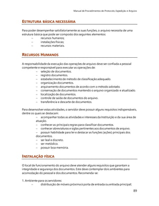 Manual de Procedimentos de Protocolo, Expedição e Arquivo 
89 
ESTRUTURA BÁSICA NECESSÁRIA 
Para poder desempenhar satisfatoriamente as suas funções, o arquivo necessita de uma 
estrutura básica que pode ser composto dos seguintes elementos: 
 recursos humanos; 
 instalações físicas; 
 recursos materiais. 
RECURSOS HUMANOS 
A responsabilidade da execução das operações de arquivo deve ser confiada a pessoal 
competente e responsável para executar as operações de: 
 seleção de documentos. 
 registro documentos. 
 estabelecimento de método de classificação adequado. 
 organização documentos. 
 arquivamento documentos de acordo com o método adotado. 
 conservação de documentos mantendo o arquivo organizado e atualizado. 
 localização de documentos. 
 controle de saída de documentos do arquivo. 
 transferência e descarte de documentos. 
Para desenvolver estas atividades, o servidor deve possuir alguns requisitos indispensáveis, 
dentre os quais se destacam: 
 acompanhar todas as atividades e interesses da Instituição e da sua área de 
atuação. 
 conhecer as principais regras para classificar documentos. 
 conhecer abreviaturas e siglas pertinentes aos documentos de arquivo. 
 possuir habilidade para ler e destacar as funções (ações) principais dos 
documentos. 
 ser leal e discreto. 
 ser metódico. 
 possuir boa memória. 
INSTALAÇÃO FÍSICA 
O local de funcionamento do arquivo deve atender alguns requisitos que garantam a 
integridade e segurança dos documentos. Este deve contemplar dois ambientes para 
acomodação do pessoal e dos documentos. Recomenda-se: 
1. Ambiente para os servidores: 
 distribuição de móveis próxima à porta de entrada ou entrada principal; 
 