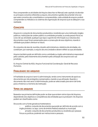Manual de Procedimentos de Protocolo, Expedição e Arquivo 
Para compreender as atividades de Arquivo descritas no Manual, este capítulo irá abordar 
os principais conceitos referentes a arquivo, documento e gestão documental. Uma vez 
que estes conceitos são consolidados e compreendidos, cada unidade de arquivo poderá 
compreender os métodos e os sistemas de organização de arquivos que se adéquam a sua 
realidade. 
93 
CONCEITO 
Arquivo é o conjunto de documentos produzidos e recebidos por uma instituição (órgãos 
públicos, instituições de caráter público ou entidades privadas, ou ainda pessoa física) no 
curso de sua atividade, qualquer que seja o suporte da informação ou a natureza dos 
documentos e que foram preservados para a consecução de seus objetivos, visando à 
utilidade que podem oferecer no futuro. 
Os conjuntos de atas de reuniões, dossiês administrativos, relatórios de atividades, etc, 
constituem, por exemplo, o arquivo de uma Unidade e devem refletir as suas atividades. 
Arquivo também pode ser definido como a entidade ou órgão administrativo responsável 
pela custódia, pelo tratamento documental e pela utilização dos arquivos sob sua 
jurisdição. 
Ex: Arquivo Central da AGU, Arquivo Funcional da Coordenação-Geral de Recursos 
Humanos. 
FINALIDADE DO ARQUIVO 
A finalidade do arquivo é servir à administração, tendo como instrumento de apoio os 
documentos por ele protegidos e preservados, visando a sua utilização. Quando o 
documento não mais servir à Administração, pode ser selecionado para servir de fonte 
para a História e a memória da instituição. 
TIPOS DE ARQUIVO 
Baseados nas primeiras definições pode-se dizer que existem vários tipos de Arquivos, 
dependendo dos objetivos e competências das entidades que os produzem. Os Arquivos 
podem ser classificados como: 
De acordo com a fonte geradora/mantenedora: 
 público: conjunto de documentos que pode ser definido de acordo com o 
órgão produtor, ou seja, como de âmbito federal, estadual ou municipal; 
 privado: conjunto de documentos produzidos ou recebidos por pessoas 
físicas ou jurídicas, podendo ser institucionais e pessoais. 
 