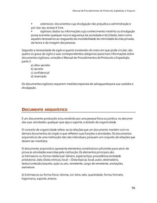 Manual de Procedimentos de Protocolo, Expedição e Arquivo 
 ostensivos: documentos cuja divulgação não prejudica a administração e 
por isso seu acesso é livre. 
 sigilosos: dados ou informações cujo conhecimento irrestrito ou divulgação 
possa acarretar qualquer risco à segurança da sociedade e do Estado, bem como 
aqueles necessários ao resguardo da inviolabilidade da intimidade da vida privada, 
da honra e da imagem das pessoas. 
Segundo a necessidade de sigilo e quanto à extensão do meio em que pode circular, são 
quatro os graus de sigilo e suas correspondentes categorias (para mais informações sobre 
documentos sigilosos, consulte o Manual de Procedimentos de Protocolo e Expedição, 
parte 3: 
96 
a) ultra-secreto 
b) secreto 
c) confidencial 
d) reservado 
Os documentos sigilosos requerem medidas especiais de salvaguarda para sua custódia e 
divulgação. 
DOCUMENTO ARQUIVÍSTICO 
É um documento produzido e/ou recebido por uma pessoa física ou jurídica, no decorrer 
das suas atividades, qualquer que seja o suporte, e dotado de organicidade. 
O conceito de organicidade refere-se às relações que um documento mantém com os 
demais documentos do órgão e que refletem suas funções e atividades. Os documentos 
arquivísticos de uma instituição não são individuais; possuem um conjunto de relações que 
devem ser mantidos. 
O documento arquivístico apresenta elementos constitutivos suficientes para servir de 
prova às atividades exercidas pela instituição. Os elementos principais são: 
a) Intrínsecos ou forma intelectual: Gênero, espécie/tipo, procedência (entidade 
produtora), data (Data crônica), local – (Data tópica), local, autor, destinatário, 
texto/conteúdo/assunto, ação ou ato, remetente, cargo de remetente, anotações, 
assinatura. 
b) Extrínsecos ou forma física: idioma, cor, letra, selo, quantidade, forma, formato, 
logomarca, suporte, anexos. 
 